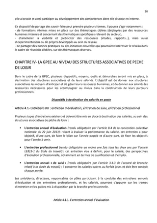 10
elle a besoin et ainsi participer au développement des compétences dont elle dispose en interne.
Ce dispositif de partage des savoir-faire peut prendre plusieurs formes. Il pourra s’agir notamment :
- de formations internes mises en place sur des thématiques ciblées (déployées par des ressources
humaines internes et concernant des thématiques spécifiques relevant du secteur),
- d’améliorer la visibilité et plébisciter des ressources (études, rapports…), mais aussi
d’expérimentations ou de projets développés au sein du réseau,
- de partager des bonnes pratiques ou des initiatives nouvelles qui pourraient intéresser le réseau dans
le cadre de réunions dédiées, sur des thématiques diverses.
CHAPITRE IV- LA GPEC AU NIVEAU DES STRUCTURES ASSOCIATIVES DE PECHE
DE LOISIR
Dans le cadre de la GPEC, plusieurs dispositifs, moyens, outils et démarches seront mis en place, à
destination des structures associatives et de leurs salariés. L’objectif est de donner aux structures
associatives les moyens d’anticiper et de gérer leurs ressources humaines, et de donner aux salariés les
ressources nécessaires pour les accompagner au mieux dans la construction de leurs parcours
professionnels.
Dispositifs à destination des salariés en poste
Article 4.1- Entretiens RH : entretien d’évaluation, entretien de suivi, entretien professionnel
Plusieurs types d’entretiens existent et doivent être mis en place à destination des salariés, au sein des
structures associatives de pêche de loisir :
 L’entretien annuel d’évaluation (rendu obligatoire par l’article 8.4 de la convention collective
nationale du 22 juin 2013) : visant à évaluer la performance du salarié, cet entretien a pour
objectif, d’une part, de faire le bilan sur l’année passée et d’autre part, de fixer les objectifs
pour l’année à venir.
 L’entretien professionnel (rendu obligatoire au moins une fois tous les deux ans par l’article
L6315-1 du Code du travail) : cet entretien vise à définir, pour le salarié, des perspectives
d’évolution professionnelle, notamment en termes de qualification et d’emploi.
 L’entretien annuel « de suivi » (rendu obligatoire par l’article 3.4.3 de l’accord de branche
relatif à la durée du travail) : il concerne les salariés-cadres au forfait jours et doit être conduit
chaque année.
Les présidents, directeurs, responsables de pôles participant à la conduite des entretiens annuels
d’évaluation et des entretiens professionnels, et les salariés, pourront s’appuyer sur les trames
d’entretien et les guides mis à disposition par la branche professionnelle.
Article 4.1.1. L’entretien annuel d’évaluation
 