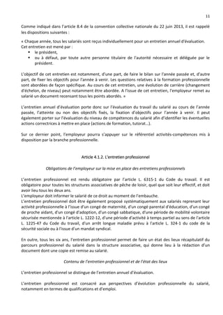 11
Comme indiqué dans l’article 8.4 de la convention collective nationale du 22 juin 2013, il est rappelé
les dispositions suivantes :
« Chaque année, tous les salariés sont reçus individuellement pour un entretien annuel d'évaluation.
Cet entretien est mené par :
 le président,
 ou à défaut, par toute autre personne titulaire de l'autorité nécessaire et déléguée par le
président.
L'objectif de cet entretien est notamment, d'une part, de faire le bilan sur l'année passée et, d'autre
part, de fixer les objectifs pour l'année à venir. Les questions relatives à la formation professionnelle
sont abordées de façon spécifique. Au cours de cet entretien, une évolution de carrière (changement
d'échelon, de niveau) peut notamment être abordée. A l'issue de cet entretien, l'employeur remet au
salarié un document recensant tous les points abordés. »
L’entretien annuel d’évaluation porte donc sur l’évaluation du travail du salarié au cours de l’année
passée, l’atteinte ou non des objectifs fixés, la fixation d’objectifs pour l’année à venir. Il peut
également porter sur l’évaluation du niveau de compétences du salarié afin d’identifier les éventuelles
actions correctrices à mettre en place (actions de formation, tutorat…).
Sur ce dernier point, l’employeur pourra s’appuyer sur le référentiel activités-compétences mis à
disposition par la branche professionnelle.
Article 4.1.2. L’entretien professionnel
Obligations de l’employeur sur la mise en place des entretiens professionnels
L’entretien professionnel est rendu obligatoire par l’article L. 6315-1 du Code du travail. Il est
obligatoire pour toutes les structures associatives de pêche de loisir, quel que soit leur effectif, et doit
avoir lieu tous les deux ans.
L’employeur doit informer le salarié de ce droit au moment de l’embauche.
L’entretien professionnel doit être également proposé systématiquement aux salariés reprenant leur
activité professionnelle à l’issue d'un congé de maternité, d'un congé parental d'éducation, d'un congé
de proche aidant, d'un congé d'adoption, d'un congé sabbatique, d'une période de mobilité volontaire
sécurisée mentionnée à l'article L. 1222-12, d'une période d'activité à temps partiel au sens de l'article
L. 1225-47 du Code du travail, d'un arrêt longue maladie prévu à l'article L. 324-1 du code de la
sécurité sociale ou à l'issue d'un mandat syndical.
En outre, tous les six ans, l’entretien professionnel permet de faire un état des lieux récapitulatif du
parcours professionnel du salarié dans la structure associative, qui donne lieu à la rédaction d’un
document dont une copie est remise au salarié.
Contenu de l’entretien professionnel et de l’état des lieux
L’entretien professionnel se distingue de l’entretien annuel d’évaluation.
L’entretien professionnel est consacré aux perspectives d’évolution professionnelle du salarié,
notamment en termes de qualifications et d’emploi.
 