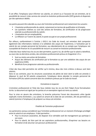 12
À cet effet, l’employeur peut informer ses salariés, en amont ou à l’occasion de cet entretien, de la
possibilité de recourir à des services de conseil en évolution professionnelle (CEP) gratuits et dispensés
par des opérateurs dédiés.
Les points pouvant être abordés au cours de l’entretien professionnel sont notamment les suivants :
 L’évolution professionnelle du salarié, notamment en termes de qualification et d’emploi,
 Les questions relatives au suivi des actions de formation, de certification et de progression
salariale ou professionnelle du salarié,
 L’évaluation de son employabilité,
 La réflexion sur l’avenir du salarié, le poste occupé et son projet professionnel.
Par ailleurs, conformément à l’article L 6315-1 du Code du travail, cet entretien doit comporter
également des informations relatives à la validation des acquis de l'expérience, à l'activation par le
salarié de son compte personnel de formation, aux abondements de ce compte que l'employeur est
susceptible de financer et à la possibilité de recourir au conseil en évolution professionnelle.
L’état des lieux réalisé tous les six ans doit permettre, quant à lui, de vérifier que le salarié a bénéficié,
au cours des six dernières années, des entretiens professionnels prévus et d'apprécier s'il a :
 Suivi au moins une action de formation,
 Acquis des éléments de certification par la formation ou par une validation des acquis de son
expérience (VAE),
 Bénéficié d'une progression salariale ou professionnelle.
L’état des lieux doit permettre de vérifier qu’à minima, deux des trois critères ci-dessus sont bien
atteints.
Dans le cas contraire, pour les structures associatives de pêche de loisir dont la taille est amenée à
dépasser le seuil de 50 salariés uniquement, l’employeur devra abonder le compte personnel de
formation (CPF) du salarié concerné dans les conditions prévues par le Code du travail.
Formalisme à respecter
L’entretien professionnel et l’état des lieux réalisés tous les six ans font l’objet d’une formalisation
écrite. Le document est signé par les parties et un exemplaire signé est remis au salarié.
Pour la mise en œuvre des entretiens, la branche préconise l’envoi des documents utiles (guide
explicatif, trame d’entretien…) au salarié en amont de la date de son entretien, afin de permettre au
salarié (comme à l’employeur) de préparer au mieux cet entretien.
Finalités de l’entretien professionnel
Les partenaires sociaux considèrent que l’entretien professionnel est un moment d’échanges privilégié
entre le salarié et son employeur. Il doit permettre :
 Pour la structure associative, de disposer d'un véritable outil de management qui participe à
son essor,
 Pour le salarié, de faire part de ses aspirations professionnelles, d’exprimer ses besoins en
formation et de sécuriser son parcours professionnel.
 