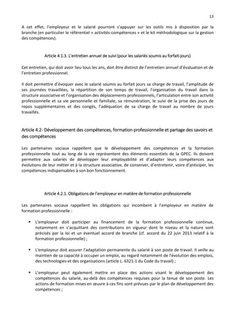 13
A cet effet, l’employeur et le salarié pourront s’appuyer sur les outils mis à disposition par la
branche (en particulier le référentiel « activités-compétences » et le kit méthodologique sur la gestion
des compétences).
Article 4.1.3. L’entretien annuel de suivi (pour les salariés soumis au forfait-jours)
Cet entretien, qui doit avoir lieu tous les ans, doit être distinct de l’entretien annuel d’évaluation et de
l’entretien professionnel.
Il doit permettre d’évoquer avec le salarié soumis au forfait jours sa charge de travail, l’amplitude de
ses journées travaillées, la répartition de son temps de travail, l’organisation du travail dans la
structure associative et l’organisation des déplacements professionnels, l’articulation entre son activité
professionnelle et sa vie personnelle et familiale, sa rémunération, le suivi de la prise des jours de
repos supplémentaires et des congés, l’adéquation de sa charge de travail au nombre de jours
travaillés.
Article 4.2- Développement des compétences, formation professionnelle et partage des savoirs et
des compétences
Les partenaires sociaux rappellent que le développement des compétences et la formation
professionnelle tout au long de la vie représentent des éléments essentiels de la GPEC. Ils doivent
permettre aux salariés de développer leur employabilité et d’adapter leurs compétences aux
évolutions de leur métier et à la structure associative, de conserver, d’entretenir, voire d’anticiper, les
compétences indispensables à son bon fonctionnement.
Article 4.2.1. Obligations de l’employeur en matière de formation professionnelle
Les partenaires sociaux rappellent les obligations qui incombent à l’employeur en matière de
formation professionnelle :
 L'employeur doit participer au financement de la formation professionnelle continue,
notamment en s’acquittant des contributions en vigueur dont le niveau et la nature sont
précisés par la loi et un éventuel accord de branche (cf. accord du 22 juin 2013 relatif à la
formation professionnelle) ;
 L'employeur doit assurer l'adaptation permanente du salarié à son poste de travail. Il veille au
maintien de sa capacité à occuper un emploi, au regard notamment de l'évolution des emplois,
des technologies et des organisations (article L. 6321-1 du Code du travail) ;
 L’employeur peut également mettre en place des actions visant le développement des
compétences du salarié, au-delà des compétences requises pour la tenue de son poste. Les
actions de formation mises en œuvre à ces fins sont prévues par le plan de développement des
compétences ;
 