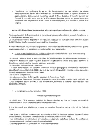 14
 L'employeur est également le garant de l'employabilité de ses salariés. La notion
d'employabilité est définie par le Ministère du Travail comme étant « la capacité d’évoluer de
façon autonome à l’intérieur du marché du travail, de façon à réaliser de manière durable, par
l’emploi, le potentiel qu’on a en soi ». L’employeur doit donc mettre en œuvre les moyens
nécessaires afin de permettre à ses salariés d’être employables, s’ils venaient à perdre leurs
emplois.
Article 4.2.2. Dispositifs de financement de la formation professionnelle pour les salariés en poste
Plusieurs dispositifs de financement de la formation professionnelle existent, auxquels l’employeur et
le salarié peuvent avoir recours.
Les structures associatives de pêche de loisir peuvent s’appuyer sur leurs conseillers formation au sein
de l’OPCO et sur des fiches explicatives mises à leur disposition.
A titre d’information, les principaux dispositifs de financement de la formation professionnelle que les
structures associatives et les salariés peuvent mobiliser sont les suivants :
 Le plan de développement des compétences (auparavant dénommé « plan de formation »)
Les actions conduites dans le cadre du plan de développement des compétences permettent à
l’employeur de satisfaire à son obligation d’assurer l’adaptation des salariés à leur poste de travail et
de veiller au maintien de leur capacité à occuper un emploi.
Les formations éligibles dans ce cadre sont :
- l’action de formation : elle se définit comme un parcours pédagogique permettant d’atteindre un
objectif professionnel (article L. 6313-2 du Code du travail). Elle peut être réalisée en tout ou partie à
distance, et également en situation de travail.
- les bilans de compétences ;
- les actions permettant de faire valider les acquis de l’expérience (VAE).
Les modalités de financement (montants de prise en charge, conditions d’accès…) sont précisées par
l’OPCO compétent pour la branche. A titre d’information, l’OPCO de la branche « pêche de loisir » est
OCAPIAT (ex-FAFSEA).
 Le compte personnel de formation (CPF)
Principe et formations éligibles
Le salarié peut, s’il le souhaite, mobiliser les heures acquises au titre du compte personnel de
formation afin de suivre une formation qualifiante/certifiante.
A titre informatif, sont éligibles au compte personnel de formation (article L 6323-6 du Code du
travail) :
- Les titres et diplômes professionnels enregistrés au RNCP (répertoire national des certifications
professionnelles) incluant les certifications de qualification professionnelle (CQP) ;
- Les certifications et habilitations enregistrées au répertoire spécifique incluant le certificat de
connaissances et de certifications professionnelles CLéA ;
- L’accompagnement VAE (validation des acquis de l’expérience)
 