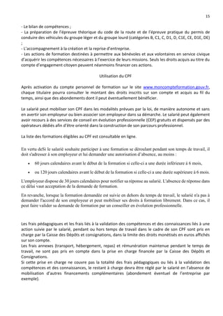 15
- Le bilan de compétences ;
- La préparation de l’épreuve théorique du code de la route et de l’épreuve pratique du permis de
conduire des véhicules du groupe léger et du groupe lourd (catégories B, C1, C, D1, D, C1E, CE, D1E, DE)
;
- L’accompagnement à la création et la reprise d’entreprise.
- Les actions de formation destinées à permettre aux bénévoles et aux volontaires en service civique
d’acquérir les compétences nécessaires à l’exercice de leurs missions. Seuls les droits acquis au titre du
compte d’engagement citoyen peuvent néanmoins financer ces actions.
Utilisation du CPF
Après activation du compte personnel de formation sur le site www.moncompteformation.gouv.fr,
chaque titulaire pourra consulter le montant des droits inscrits sur son compte et acquis au fil du
temps, ainsi que des abondements dont il peut éventuellement bénéficier.
Le salarié peut mobiliser son CPF dans les modalités prévues par la loi, de manière autonome et sans
en avertir son employeur ou bien associer son employeur dans sa démarche. Le salarié peut également
avoir recours à des services de conseil en évolution professionnelle (CEP) gratuits et dispensés par des
opérateurs dédiés afin d’être orienté dans la construction de son parcours professionnel.
La liste des formations éligibles au CPF est consultable en ligne.
En vertu deSi le salarié souhaite participer à une formation se déroulant pendant son temps de travail, il
doit s'adresser à son employeur et lui demander une autorisation d’absence, au moins :
 60 jours calendaires avant le début de la formation si celle-ci a une durée inférieure à 6 mois,
 ou 120 jours calendaires avant le début de la formation si celle-ci a une durée supérieure à 6 mois.
L'employeur dispose de 30 jours calendaires pour notifier sa réponse au salarié. L'absence de réponse dans
ce délai vaut acceptation de la demande de formation.
En revanche, lorsque la formation demandée est suivie en dehors du temps de travail, le salarié n'a pas à
demander l'accord de son employeur et peut mobiliser ses droits à formation librement. Dans ce cas, il
peut faire valider sa demande de formation par un conseiller en évolution professionnelle.
Les frais pédagogiques et les frais liés à la validation des compétences et des connaissances liés à une
action suivie par le salarié, pendant ou hors temps de travail dans le cadre de son CPF sont pris en
charge par la Caisse des Dépôts et consignations, dans la limite des droits monétisés en euros affichés
sur son compte.
Les frais annexes (transport, hébergement, repas) et rémunération maintenue pendant le temps de
travail, ne sont pas pris en compte dans la prise en charge financée par la Caisse des Dépôts et
Consignations.
Si cette prise en charge ne couvre pas la totalité des frais pédagogiques ou liés à la validation des
compétences et des connaissances, le restant à charge devra être réglé par le salarié en l’absence de
mobilisation d’autres financements complémentaires (abondement éventuel de l’entreprise par
exemple).
 