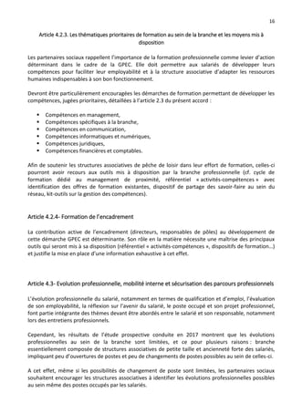 16
Article 4.2.3. Les thématiques prioritaires de formation au sein de la branche et les moyens mis à
disposition
Les partenaires sociaux rappellent l’importance de la formation professionnelle comme levier d’action
déterminant dans le cadre de la GPEC. Elle doit permettre aux salariés de développer leurs
compétences pour faciliter leur employabilité et à la structure associative d’adapter les ressources
humaines indispensables à son bon fonctionnement.
Devront être particulièrement encouragées les démarches de formation permettant de développer les
compétences, jugées prioritaires, détaillées à l’article 2.3 du présent accord :
 Compétences en management,
 Compétences spécifiques à la branche,
 Compétences en communication,
 Compétences informatiques et numériques,
 Compétences juridiques,
 Compétences financières et comptables.
Afin de soutenir les structures associatives de pêche de loisir dans leur effort de formation, celles-ci
pourront avoir recours aux outils mis à disposition par la branche professionnelle (cf. cycle de
formation dédié au management de proximité, référentiel « activités-compétences » avec
identification des offres de formation existantes, dispositif de partage des savoir-faire au sein du
réseau, kit-outils sur la gestion des compétences).
Article 4.2.4- Formation de l’encadrement
La contribution active de l’encadrement (directeurs, responsables de pôles) au développement de
cette démarche GPEC est déterminante. Son rôle en la matière nécessite une maîtrise des principaux
outils qui seront mis à sa disposition (référentiel « activités-compétences », dispositifs de formation…)
et justifie la mise en place d’une information exhaustive à cet effet.
Article 4.3- Evolution professionnelle, mobilité interne et sécurisation des parcours professionnels
L’évolution professionnelle du salarié, notamment en termes de qualification et d’emploi, l’évaluation
de son employabilité, la réflexion sur l’avenir du salarié, le poste occupé et son projet professionnel,
font partie intégrante des thèmes devant être abordés entre le salarié et son responsable, notamment
lors des entretiens professionnels.
Cependant, les résultats de l’étude prospective conduite en 2017 montrent que les évolutions
professionnelles au sein de la branche sont limitées, et ce pour plusieurs raisons : branche
essentiellement composée de structures associatives de petite taille et ancienneté forte des salariés,
impliquant peu d’ouvertures de postes et peu de changements de postes possibles au sein de celles-ci.
A cet effet, même si les possibilités de changement de poste sont limitées, les partenaires sociaux
souhaitent encourager les structures associatives à identifier les évolutions professionnelles possibles
au sein même des postes occupés par les salariés.
 