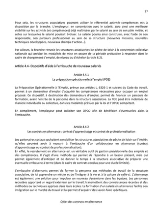 17
Pour cela, les structures associatives pourront utiliser le référentiel activités-compétences mis à
disposition par la branche. L’employeur, en concertation avec le salarié, aura ainsi une meilleure
visibilité sur les activités (et compétences) déjà maîtrisées par le salarié au sein de son pôle métier, et
celles sur lesquelles le salarié pourrait évoluer. Le salarié pourra ainsi construire, avec l’aide de son
responsable, son parcours professionnel au sein de sa structure (nouvelles missions, nouvelles
techniques développées, nouveaux champs d’action…).
Par ailleurs, la branche renvoie les structures associatives de pêche de loisir à la convention collective
nationale qui précise les modalités de mise en œuvre de la période probatoire à respecter dans le
cadre de changement d’emploi, de niveau ou d’échelon (article 8.2).
Article 4.4- Dispositifs d’aide à l’embauche de nouveaux salariés
Article 4.4.1
La préparation opérationnelle à l’emploi (POE)
La Préparation Opérationnelle à l'Emploi, prévue aux articles L. 6326-1 et suivant du Code du travail,
permet à un demandeur d’emploi d’acquérir les compétences nécessaires pour occuper un emploi
proposé. Ce dispositif, à destination des demandeurs d’emploi, permet de financer un parcours de
formation, avant l’entrée de la personne dans la structure associative. La POE peut être mobilisée de
manière individuelle ou collective, dans les modalités prévues par la loi et l’OPCO compétent.
En complément, l’employeur peut solliciter son OPCO afin de bénéficier d’éventuelles aides à
l’embauche.
Article 4.4.2
Les contrats en alternance : contrat d’apprentissage et contrat de professionnalisation
Les partenaires sociaux souhaitent sensibiliser les structures associatives de pêche de loisir sur l’intérêt
qu’elles peuvent avoir à recourir à l’embauche d’un collaborateur en alternance (contrat
d’apprentissage ou contrat de professionnalisation).
En effet, le recrutement en alternance est un véritable outil de gestion prévisionnelle des emplois et
des compétences. Il s’agit d’une méthode qui permet de répondre à un besoin présent, mais qui
permet également d’anticiper et de donner le temps à la structure associative de préparer une
éventuelle embauche à terme (dans le cadre de contrats conclus pour une durée limitée).
L’embauche d’alternants permet de former la personne aux méthodes de travail de la structure
associative, de lui apprendre un métier et de l’intégrer à la vie et à la culture de celle-ci. L’alternance
est également une solution pour impulser un nouveau dynamisme dans les équipes. Les personnes
recrutées apportent un regard extérieur sur le travail, transmettent des connaissances récentes et des
méthodes ou techniques apprises dans leurs écoles. La formation d’un salarié en alternance facilite son
intégration sur le marché du travail et lui permet d’acquérir des savoir-faire spécifiques.
Objet des contrats en alternance
 