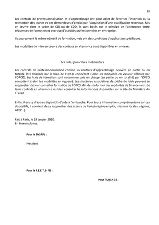 18
Les contrats de professionnalisation et d’apprentissage ont pour objet de favoriser l’insertion ou la
réinsertion des jeunes et des demandeurs d’emploi par l’acquisition d’une qualification reconnue. Mis
en œuvre dans le cadre de CDI ou de CDD, ils sont basés sur le principe de l’alternance entre
séquences de formation et exercice d’activités professionnelles en entreprise.
Ils poursuivent le même objectif de formation, mais ont des conditions d'application spécifiques.
Les modalités de mise en œuvre des contrats en alternance sont disponibles en annexe.
Les aides financières mobilisables
Les contrats de professionnalisation comme les contrats d’apprentissage peuvent en partie ou en
totalité être financés par le biais de l’OPCO compétent (selon les modalités en vigueur définies par
l’OPCO). Les frais de formation sont notamment pris en charge (en partie ou en totalité) par l’OPCO
compétent (selon les modalités en vigueur). Les structures associatives de pêche de loisir peuvent se
rapprocher de leur conseiller formation de l’OPCO afin de s’informer des modalités de financement de
leurs contrats en alternance ou bien consulter les informations disponibles sur le site du Ministère du
Travail.
Enfin, il existe d’autres dispositifs d’aide à l’embauche. Pour toute information complémentaire sur ces
dispositifs, il convient de se rapprocher des acteurs de l’emploi (pôle-emploi, missions locales, régions,
APEC…).
Fait à Paris, le 29 janvier 2020.
En 6 exemplaires.
Pour le SNSAPL :
Président
Pour la F.E.E.T.S- FO :
Pour l’UNSA 3S :
 