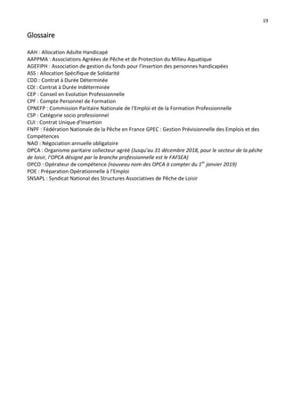 19
Glossaire
AAH : Allocation Adulte Handicapé
AAPPMA : Associations Agréées de Pêche et de Protection du Milieu Aquatique
AGEFIPH : Association de gestion du fonds pour l'insertion des personnes handicapées
ASS : Allocation Spécifique de Solidarité
CDD : Contrat à Durée Déterminée
CDI : Contrat à Durée Indéterminée
CEP : Conseil en Evolution Professionnelle
CPF : Compte Personnel de Formation
CPNEFP : Commission Paritaire Nationale de l’Emploi et de la Formation Professionnelle
CSP : Catégorie socio professionnel
CUI : Contrat Unique d'Insertion
FNPF : Fédération Nationale de la Pêche en France GPEC : Gestion Prévisionnelle des Emplois et des
Compétences
NAO : Négociation annuelle obligatoire
OPCA : Organisme paritaire collecteur agréé (Jusqu’au 31 décembre 2018, pour le secteur de la pêche
de loisir, l’OPCA désigné par la branche professionnelle est le FAFSEA)
OPCO : Opérateur de compétence (nouveau nom des OPCA à compter du 1er
janvier 2019)
POE : Préparation Opérationnelle à l’Emploi
SNSAPL : Syndicat National des Structures Associatives de Pêche de Loisir
 