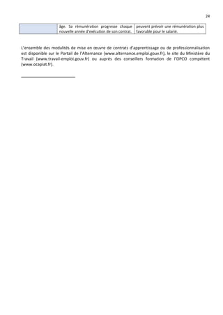 24
âge. Sa rémunération progresse chaque
nouvelle année d’exécution de son contrat.
peuvent prévoir une rémunération plus
favorable pour le salarié.
L’ensemble des modalités de mise en œuvre de contrats d’apprentissage ou de professionnalisation
est disponible sur le Portail de l’Alternance (www.alternance.emploi.gouv.fr), le site du Ministère du
Travail (www.travail-emploi.gouv.fr) ou auprès des conseillers formation de l’OPCO compétent
(www.ocapiat.fr).
 