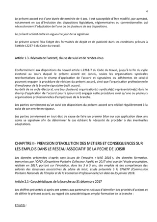 4
Le présent accord est d’une durée déterminée de 4 ans. Il est susceptible d’être modifié, par avenant,
notamment en cas d’évolution des dispositions législatives, réglementaires ou conventionnelles qui
nécessiteraient l’adaptation de l’une ou de plusieurs de ses dispositions.
Le présent accord entre en vigueur le jour de sa signature.
Le présent accord fera l’objet des formalités de dépôt et de publicité dans les conditions prévues à
l'article L2237-6 du Code du travail.
Article 1.3- Révision de l’accord, clause de suivi et de rendez-vous
Conformément aux dispositions du nouvel article L.2261-7 du Code du travail, jusqu'à la fin du cycle
électoral au cours duquel le présent accord est conclu, seules les organisations syndicales
représentatives dans le champ d'application de l'accord et signataires ou adhérentes de celui-ci
pourront engager la procédure de révision du présent accord, ainsi que l’organisation professionnelle
d’employeur de la branche signataire dudit accord.
Au-delà de ce cycle électoral, une (ou plusieurs) organisation(s) syndicale(s) représentative(s) dans le
champ d'application de I‘accord pourra (pourront) engager cette procédure ainsi qu’une ou plusieurs
organisations professionnelles d’employeurs de la branche.
Les parties conviennent qu'un suivi des dispositions du présent accord sera réalisé régulièrement à la
suite de son entrée en vigueur.
Les parties conviennent en tout état de cause de faire un premier bilan sur son application deux ans
après sa signature afin de déterminer le cas échéant la nécessité de procéder à des éventuelles
adaptations.
CHAPITRE II- PREVISION D’EVOLUTION DES METIERS ET CONSEQUENCES SUR
LES EMPLOIS DANS LE RESEAU ASSOCIATIF DE LA PECHE DE LOISIR
Les données présentées ci-après sont issues de l’enquête « NAO 2016 », des données formation,
transmises par l’OPCA (Organisme Paritaire Collecteur Agréé) en 2017 ainsi que de l’étude prospective,
réalisée en 2017, portant sur l’évolution, dans les 3 à 5 ans, des emplois et des compétences des
salariés des structures associatives de pêche de loisir, étude présentée à la CPNEFP (Commission
Paritaire Nationale de l’Emploi et de la Formation Professionnelle) en date du 25 janvier 2018.
Article 2.1- Caractéristiques de la branche au 31 décembre 2017
Les chiffres présentés ci-après ont permis aux partenaires sociaux d’identifier des priorités d’actions et
de définir le présent accord, au regard des caractéristiques emploi-formation de la branche :
Effectifs :
 