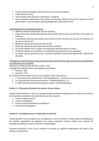5
 129 structures associatives, dont 120 structures ayant des salariés,
 1 000 salariés environ,
 Taille moyenne des structures associatives : 8 salariés
 Hormis quelques spécificités et les métiers de direction, effectifs structurés et répartis en trois
pôles métiers : pôle technique, pôle développement, pôle administratif.
Caractéristiques de la population salariée :
 68% des salariés de la branche sont des hommes,
 L’âge moyen des salariés de la branche est de 40 ans (38 ans pour les hommes, 42 ans pour les
femmes),
 L’ancienneté moyenne des salariés de la branche est de 10.6 ans (10 ans pour les hommes, 12
ans pour les femmes),
 88.5% des salariés de la branche sont en CDI,
 87.6% des salariés de la branche sont en temps complet,
 29.5% des effectifs ont un niveau I de l’Education Nationale (Bac+5 et plus),
 37.4% des salariés sont mobilisés sur l’activité de protection du milieu aquatique,
 Le métier le plus représenté est le « technicien qualifié et hautement qualifié H/F » (18.3% des
effectifs).
Typologie des salariés formés et des principales actions de formation externes (financées partiellement
ou totalement par le FAFSEA):
Nombre de salariés formés de 2015 à 2017: 1 422
Typologie des salariés formés, tous dispositifs confondus :
 Femmes : 26%
 Hommes : 74 %
Les 3 thèmes de formation les plus suivis de 2015 à 2017 ont porté sur :
 L’« Environnement professionnel » (325 bénéficiaires) : habilitations électriques, pêche électrique, …
 La « Sécurité des personnes et des biens » (260 bénéficiaires) : SST…
 L’« Administration du personnel, gestion sociale » (144 bénéficiaires).
Article 2.2- Prévisions d’évolution du secteur et des métiers
D’après l’étude réalisée en 2017, les principaux types de facteurs impactant les activités et les métiers
des structures associatives de pêche de loisir sont les suivants :
 Facteurs réglementaires,
 Facteurs écologiques,
 Facteurs socio-économiques et politiques,
 Facteurs technologiques.
Article 2.3- Conséquences sur l’emploi dans la branche
L’étude de 2017 sur les emplois et les compétences a mis en lumière un niveau élevé de qualification
des salariés. Cependant, les évolutions du secteur impactent certains métiers pour lesquels de
nouvelles compétences sont à renforcer ou à développer.
Certaines évolutions à venir sont à prendre en compte en matière d’organisation du travail et de
métiers et notamment :
 