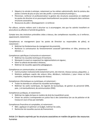 6
 Départs à la retraite à anticiper, notamment sur les métiers administratifs, dont le contenu des
postes s’oriente de plus en plus vers des profils « communication/numérique »,
 Pérenniser, renforcer et professionnaliser la gestion des structures associatives en stabilisant
les postes de direction et en pourvoyant éventuellement aux postes manquants dans certaines
structures associatives,
 Ressources du pôle « développement » à renforcer.
Par ailleurs, certains métiers sont à sécuriser ou à accompagner, tels que les salariés travaillant en
pisciculture ou affectés à l’activité de garderie.
Compte tenu des évolutions prévisibles citées ci-dessus, des compétences nouvelles, ou à renforcer,
apparaissent, notamment :
Compétences en management (pour les postes de Direction ou responsables de pôles), et
notamment :
 Maîtriser les fondamentaux du management de proximité,
 Renforcer la connaissance du fonctionnement associatif (périmètres et rôles, processus de
décision…).
Compétences spécifiques à la branche et notamment :
 Maîtriser les nouvelles techniques d’inventaire,
 Manipuler le vivant en respectant les réglementations en vigueur,
 Gérer la collecte de données à distance,
 Maîtriser de nouvelles approches pédagogiques.
Compétences en communication, et notamment :
 Communication institutionnelle (notamment print, site internet, réseaux sociaux, plaquettes…),
 Relations publiques auprès des acteurs (élus, décideurs, institutions…) pour mieux se faire
connaître, impulser une dynamique de réseaux.
Compétences informatiques ou numériques, et notamment :
 Traiter les données en utilisant les nouvelles technologies,
 Maîtriser les outils numériques, les logiciels de bureautique, de gestion du personnel (DSN,
paie…) et éventuellement, de communication (PAO).
Compétences juridiques, et notamment :
 Maîtriser les règles de base en matière de droit du travail/droit social,
 Choisir les actions à entreprendre en justice face à des contentieux (en cas de pollution et de
travaux en cours d’eau par exemple).
Compétences financières et comptables, et notamment :
 Bâtir, appliquer et optimiser un budget, maîtriser les coûts,
 Rechercher de nouvelles sources de financement.
Article 2.4- Besoins exprimés par les structures associatives en matière de gestion des ressources
humaines
 