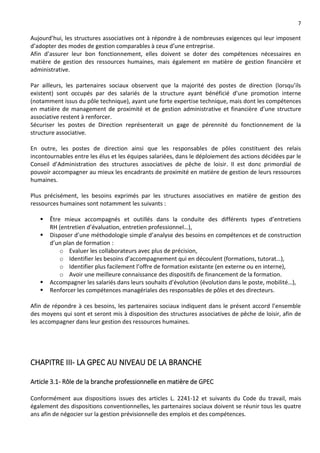 7
Aujourd’hui, les structures associatives ont à répondre à de nombreuses exigences qui leur imposent
d’adopter des modes de gestion comparables à ceux d’une entreprise.
Afin d’assurer leur bon fonctionnement, elles doivent se doter des compétences nécessaires en
matière de gestion des ressources humaines, mais également en matière de gestion financière et
administrative.
Par ailleurs, les partenaires sociaux observent que la majorité des postes de direction (lorsqu’ils
existent) sont occupés par des salariés de la structure ayant bénéficié d’une promotion interne
(notamment issus du pôle technique), ayant une forte expertise technique, mais dont les compétences
en matière de management de proximité et de gestion administrative et financière d’une structure
associative restent à renforcer.
Sécuriser les postes de Direction représenterait un gage de pérennité du fonctionnement de la
structure associative.
En outre, les postes de direction ainsi que les responsables de pôles constituent des relais
incontournables entre les élus et les équipes salariées, dans le déploiement des actions décidées par le
Conseil d’Administration des structures associatives de pêche de loisir. Il est donc primordial de
pouvoir accompagner au mieux les encadrants de proximité en matière de gestion de leurs ressources
humaines.
Plus précisément, les besoins exprimés par les structures associatives en matière de gestion des
ressources humaines sont notamment les suivants :
 Être mieux accompagnés et outillés dans la conduite des différents types d’entretiens
RH (entretien d’évaluation, entretien professionnel…),
 Disposer d’une méthodologie simple d’analyse des besoins en compétences et de construction
d’un plan de formation :
o Evaluer les collaborateurs avec plus de précision,
o Identifier les besoins d’accompagnement qui en découlent (formations, tutorat…),
o Identifier plus facilement l’offre de formation existante (en externe ou en interne),
o Avoir une meilleure connaissance des dispositifs de financement de la formation.
 Accompagner les salariés dans leurs souhaits d’évolution (évolution dans le poste, mobilité…),
 Renforcer les compétences managériales des responsables de pôles et des directeurs.
Afin de répondre à ces besoins, les partenaires sociaux indiquent dans le présent accord l’ensemble
des moyens qui sont et seront mis à disposition des structures associatives de pêche de loisir, afin de
les accompagner dans leur gestion des ressources humaines.
CHAPITRE III- LA GPEC AU NIVEAU DE LA BRANCHE
Article 3.1- Rôle de la branche professionnelle en matière de GPEC
Conformément aux dispositions issues des articles L. 2241-12 et suivants du Code du travail, mais
également des dispositions conventionnelles, les partenaires sociaux doivent se réunir tous les quatre
ans afin de négocier sur la gestion prévisionnelle des emplois et des compétences.
 