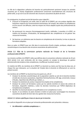 8
Le rôle de la négociation collective de branche est particulièrement pertinent lorsque les activités
couvertes par le champ d’application professionnel concernent essentiellement des structures de
petite taille, ce qui est le cas de la branche des structures associatives de pêche de loisir.
En conséquence, le présent accord de branche a pour objectifs :
 D’assurer et d’organiser une veille, dans le cadre de la CPNEFP, par une analyse régulière des
évolutions majeures de l’environnement économique, de l’emploi, des métiers et compétences
et d’en assurer une diffusion, selon les moyens les mieux adaptés auprès des professionnels du
secteur,
 De promouvoir les mesures d’accompagnement (outils, méthodes…) associées à la GPEC, en
matière de formation, d’évaluation, de développement des compétences et de gestion des
ressources humaines,
 De favoriser, en cohérence avec les besoins en compétences de la branche, la mise en place de
formations adaptées.
Dans ce cadre, la CPNEFP joue son rôle dans la construction d’outils simples, pratiques, adaptés aux
caractéristiques et aux besoins des structures associatives de pêche de loisir.
Article 3.2- Rôle de la commission paritaire nationale de l’emploi et de la formation
professionnelle (CPNEFP)
Les missions confiées à la CPNEFP, telles que définies dans la convention collective nationale du 22 juin
2013 (article 3.2), sont renforcées afin de mieux prendre en compte la dynamique de gestion
prévisionnelle des emplois et des compétences, insufflée par le présent accord.
En matière de GPEC, les membres de la CPNEFP se réuniront au moins une fois tous les deux ans, et
chaque fois que nécessaire, sur la situation de l’emploi dans la branche et effectueront un suivi du
présent accord.
Les membres de la CPNEFP se réuniront tous les quatre ans, afin d’ :
 Analyser les données caractéristiques de la population salariée au sein de la branche (nombre
et taille des structures associatives, répartition femmes/hommes, CSP, âge, ancienneté, niveaux
d’études, répartition des effectifs par métiers…),
 Analyser les évolutions du secteur impactant les emplois et les compétences,
 Analyser les actions de formations suivies par les salariés (nombre et nature des actions de
formation, dispositifs mobilisés…) selon les données transmises par l’OPCO (Opérateur de
Compétences) compétent,
 Identifier les éventuels besoins en qualifications et en compétences à venir,
 Ajuster, le cas échéant, les plans d’action à mettre en place pour accompagner les structures
associatives de pêche de loisir dans leur gestion des ressources humaines.
Article 3.3- Actions spécifiques mises en œuvre par la branche
Les outils et dispositifs mis en place par la branche professionnelle sont présentés ci-dessous.
 Un référentiel « activités-compétences » :
 