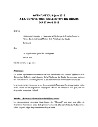 AVENANT DU 8 Juin 2018
A LA CONVENTION COLLECTIVE DU DOUBS
DU 27 Avril 2015
Entre :
L’Union des Industries et Métiers de la Métallurgie de Franche-Comté et
l’Union des Industries et Métiers de la Métallurgie du Doubs
d’une part,
Et :
Les organisations syndicales soussignées
d’autre part,
Il a été convenu ce qui suit :
Préambule
Les parties signataires sont convenues de fixer, dans le cadre du champ d’application de la
Convention Collective des Industries de la Métallurgie du Doubs, de nouveaux barèmes
des rémunérations annuelles garanties et des rémunérations minimales hiérarchiques.
Le présent avenant ne comporte pas de mesures spécifiques pour les entreprises de moins
de 50 salariés car ses dispositions s’appliquent à toutes les entreprises sans qu’il y ait lieu
de prendre en compte l’effectif.
Article 1 - Rémunérations minimales hiérarchiques
Les rémunérations minimales hiérarchiques des "Mensuels" ont pour seul objet de
déterminer l'assiette de calcul de la prime d'ancienneté. Elles sont fixées sur la base d'une
valeur du point négociée paritairement chaque année.
 