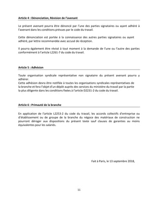 11
Article 4 : Dénonciation, Révision de l’avenant
Le présent avenant pourra être dénoncé par l’une des parties signataires ou ayant adhéré à
l’avenant dans les conditions prévues par le code du travail.
Cette dénonciation est portée à la connaissance des autres parties signataires ou ayant
adhéré, par lettre recommandée avec accusé de réception.
Il pourra également être révisé à tout moment à la demande de l’une ou l’autre des parties
conformément à l’article L2261-7 du code du travail.
Article 5 : Adhésion
Toute organisation syndicale représentative non signataire du présent avenant pourra y
adhérer.
Cette adhésion devra être notifiée à toutes les organisations syndicales représentatives de
la branche et fera l’objet d’un dépôt auprès des services du ministère du travail par la partie
la plus diligente dans les conditions fixées à l’article D2231-2 du code du travail.
Article 6 : Primauté de la branche
En application de l’article L2253-2 du code du travail, les accords collectifs d’entreprise ou
d’établissement ou de groupe de la branche du négoce des matériaux de construction ne
pourront déroger aux dispositions du présent texte sauf clauses de garanties au moins
équivalentes pour les salariés.
Fait à Paris, le 13 septembre 2018,
 