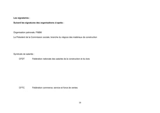 16
Les signataires :
Suivent les signatures des organisations ci-après :
Organisation patronale, FNBM
Le Président de la Commission sociale, branche du négoce des matériaux de construction
Syndicats de salariés :
CFDT Fédération nationale des salariés de la construction et du bois
CFTC Fédération commerce, service et force de ventes
 