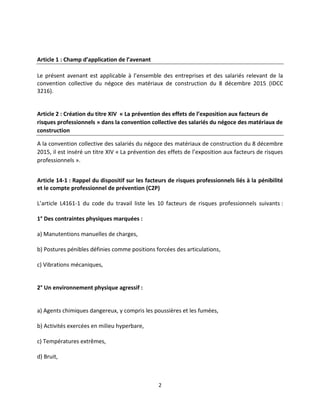 2
Article 1 : Champ d’application de l’avenant
Le présent avenant est applicable à l’ensemble des entreprises et des salariés relevant de la
convention collective du négoce des matériaux de construction du 8 décembre 2015 (IDCC
3216).
Article 2 : Création du titre XIV « La prévention des effets de l’exposition aux facteurs de
risques professionnels » dans la convention collective des salariés du négoce des matériaux de
construction
A la convention collective des salariés du négoce des matériaux de construction du 8 décembre
2015, il est inséré un titre XIV « La prévention des effets de l’exposition aux facteurs de risques
professionnels ».
Article 14-1 : Rappel du dispositif sur les facteurs de risques professionnels liés à la pénibilité
et le compte professionnel de prévention (C2P)
L’article L4161-1 du code du travail liste les 10 facteurs de risques professionnels suivants :
1° Des contraintes physiques marquées :
a) Manutentions manuelles de charges,
b) Postures pénibles définies comme positions forcées des articulations,
c) Vibrations mécaniques,
2° Un environnement physique agressif :
a) Agents chimiques dangereux, y compris les poussières et les fumées,
b) Activités exercées en milieu hyperbare,
c) Températures extrêmes,
d) Bruit,
 
