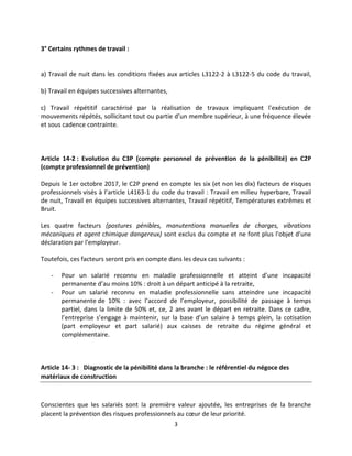3
3° Certains rythmes de travail :
a) Travail de nuit dans les conditions fixées aux articles L3122-2 à L3122-5 du code du travail,
b) Travail en équipes successives alternantes,
c) Travail répétitif caractérisé par la réalisation de travaux impliquant l'exécution de
mouvements répétés, sollicitant tout ou partie d’un membre supérieur, à une fréquence élevée
et sous cadence contrainte.
Article 14-2 : Evolution du C3P (compte personnel de prévention de la pénibilité) en C2P
(compte professionnel de prévention)
Depuis le 1er octobre 2017, le C2P prend en compte les six (et non les dix) facteurs de risques
professionnels visés à l’article L4163-1 du code du travail : Travail en milieu hyperbare, Travail
de nuit, Travail en équipes successives alternantes, Travail répétitif, Températures extrêmes et
Bruit.
Les quatre facteurs (postures pénibles, manutentions manuelles de charges, vibrations
mécaniques et agent chimique dangereux) sont exclus du compte et ne font plus l'objet d'une
déclaration par l'employeur.
Toutefois, ces facteurs seront pris en compte dans les deux cas suivants :
- Pour un salarié reconnu en maladie professionnelle et atteint d’une incapacité
permanente d’au moins 10% : droit à un départ anticipé à la retraite,
- Pour un salarié reconnu en maladie professionnelle sans atteindre une incapacité
permanente de 10% : avec l’accord de l’employeur, possibilité de passage à temps
partiel, dans la limite de 50% et, ce, 2 ans avant le départ en retraite. Dans ce cadre,
l’entreprise s’engage à maintenir, sur la base d’un salaire à temps plein, la cotisation
(part employeur et part salarié) aux caisses de retraite du régime général et
complémentaire.
Article 14- 3 : Diagnostic de la pénibilité dans la branche : le référentiel du négoce des
matériaux de construction
Conscientes que les salariés sont la première valeur ajoutée, les entreprises de la branche
placent la prévention des risques professionnels au cœur de leur priorité.
 