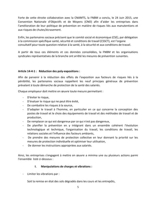 5
Forte de cette étroite collaboration avec la CNAMTS, la FNBM a conclu, le 24 Juin 2015, une
Convention Nationale d’Objectifs et de Moyens (CNO) afin d’aider les entreprises dans
l’amélioration de leur politique de prévention en matière de risques liés aux manutentions et
aux risques de chutes/écrasement.
Enfin, les partenaires sociaux précisent que le comité social et économique (CSE), par délégation
à la commission spécifique santé, sécurité et conditions de travail (CSSCT), est l’organe
consultatif pour toute question relative à la santé, à la sécurité et aux conditions de travail.
A partir de tous ces éléments et ces données consolidées, la FNBM et les organisations
syndicales représentatives de la branche ont arrêté les mesures de prévention suivantes.
Article 14-4-1 : Réduction des poly-expositions :
Afin de parvenir à la réduction des effets de l’exposition aux facteurs de risques liés à la
pénibilité, les partenaires sociaux rappellent les neuf principes généraux de prévention
prévalant à toute démarche de protection de la santé des salariés.
Chaque employeur doit mettre en œuvre toute mesure permettant :
- D’éviter le risque,
- D’évaluer le risque qui ne peut être évité,
- De combattre les risques à la source,
- D’adapter le travail à l'homme, en particulier en ce qui concerne la conception des
postes de travail et le choix des équipements de travail et des méthodes de travail et de
production,
- De remplacer ce qui est dangereux par ce qui n'est pas dangereux,
- De planifier la prévention en y intégrant dans un ensemble cohérent l’évolution
technologique et technique, l'organisation du travail, les conditions de travail, les
relations sociales et l'influence des facteurs ambiants,
- De prendre des mesures de protection collective en leur donnant la priorité sur les
mesures de protection individuelle et optimiser leur utilisation,
- De donner les instructions appropriées aux salariés.
Ainsi, les entreprises s’engagent à mettre en œuvre a minima une ou plusieurs actions parmi
l’ensemble listé ci-dessous :
I. Manipulations de charges et vibrations :
- Limiter les vibrations par :
Soit la remise en état des sols dégradés dans les cours et les entrepôts,
 