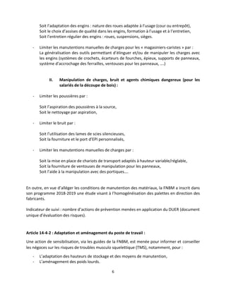 6
Soit l’adaptation des engins : nature des roues adaptée à l’usage (cour ou entrepôt),
Soit le choix d’assises de qualité dans les engins, formation à l’usage et à l’entretien,
Soit l’entretien régulier des engins : roues, suspensions, sièges.
- Limiter les manutentions manuelles de charges pour les « magasiniers-caristes » par :
La généralisation des outils permettant d’élinguer et/ou de manipuler les charges avec
les engins (systèmes de crochets, écarteurs de fourches, épieux, supports de panneaux,
système d’accrochage des ferrailles, ventouses pour les panneaux, ….)
II. Manipulation de charges, bruit et agents chimiques dangereux (pour les
salariés de la découpe de bois) :
- Limiter les poussières par :
Soit l’aspiration des poussières à la source,
Soit le nettoyage par aspiration,
- Limiter le bruit par :
Soit l’utilisation des lames de scies silencieuses,
Soit la fourniture et le port d’EPI personnalisés,
- Limiter les manutentions manuelles de charges par :
Soit la mise en place de chariots de transport adaptés à hauteur variable/réglable,
Soit la fourniture de ventouses de manipulation pour les panneaux,
Soit l’aide à la manipulation avec des portiques….
En outre, en vue d’alléger les conditions de manutention des matériaux, la FNBM a inscrit dans
son programme 2018-2019 une étude visant à l’homogénéisation des palettes en direction des
fabricants.
Indicateur de suivi : nombre d’actions de prévention menées en application du DUER (document
unique d’évaluation des risques).
Article 14-4-2 : Adaptation et aménagement du poste de travail :
Une action de sensibilisation, via les guides de la FNBM, est menée pour informer et conseiller
les négoces sur les risques de troubles musculo squelettique (TMS), notamment, pour :
- L’adaptation des hauteurs de stockage et des moyens de manutention,
- L’aménagement des poids lourds.
 