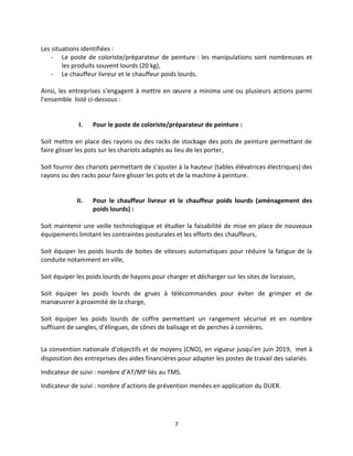 7
Les situations identifiées :
- Le poste de coloriste/préparateur de peinture : les manipulations sont nombreuses et
les produits souvent lourds (20 kg),
- Le chauffeur livreur et le chauffeur poids lourds.
Ainsi, les entreprises s’engagent à mettre en œuvre a minima une ou plusieurs actions parmi
l’ensemble listé ci-dessous :
I. Pour le poste de coloriste/préparateur de peinture :
Soit mettre en place des rayons ou des racks de stockage des pots de peinture permettant de
faire glisser les pots sur les chariots adaptés au lieu de les porter,
Soit fournir des chariots permettant de s’ajuster à la hauteur (tables élévatrices électriques) des
rayons ou des racks pour faire glisser les pots et de la machine à peinture.
II. Pour le chauffeur livreur et le chauffeur poids lourds (aménagement des
poids lourds) :
Soit maintenir une veille technologique et étudier la faisabilité de mise en place de nouveaux
équipements limitant les contraintes posturales et les efforts des chauffeurs,
Soit équiper les poids lourds de boites de vitesses automatiques pour réduire la fatigue de la
conduite notamment en ville,
Soit équiper les poids lourds de hayons pour charger et décharger sur les sites de livraison,
Soit équiper les poids lourds de grues à télécommandes pour éviter de grimper et de
manœuvrer à proximité de la charge,
Soit équiper les poids lourds de coffre permettant un rangement sécurisé et en nombre
suffisant de sangles, d’élingues, de cônes de balisage et de perches à cornières.
La convention nationale d’objectifs et de moyens (CNO), en vigueur jusqu’en juin 2019, met à
disposition des entreprises des aides financières pour adapter les postes de travail des salariés.
Indicateur de suivi : nombre d’AT/MP liés au TMS.
Indicateur de suivi : nombre d’actions de prévention menées en application du DUER.
 