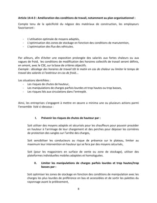 8
Article 14-4-3 : Amélioration des conditions de travail, notamment au plan organisationnel :
Compte tenu de la spécificité du négoce des matériaux de construction, les employeurs
favoriseront :
- L’utilisation optimale de moyens adaptés,
- L’optimisation des zones de stockage en fonction des conditions de manutention,
- L’optimisation des flux des véhicules.
Par ailleurs, afin d'éviter une exposition prolongée des salariés aux fortes chaleurs ou aux
vagues de froid, les conditions de modification des horaires collectifs de travail seront définis,
en amont, avec le CSE, sur la base de critères objectifs.
Exemple : décalage des horaires de travail tôt le matin en cas de chaleur ou limiter le temps de
travail des salariés à l’extérieur en cas de froid….
Les situations identifiées :
- Les risques de chutes de hauteur,
- Les manipulations de charges parfois lourdes et trop hautes ou trop basses,
- Les risques liés aux circulations dans l’entrepôt.
Ainsi, les entreprises s’engagent à mettre en œuvre a minima une ou plusieurs actions parmi
l’ensemble listé ci-dessous :
I. Prévenir les risques de chutes de hauteur par :
Soit utiliser des moyens adaptés et sécurisés pour les chauffeurs pour pouvoir procéder
en hauteur à l’arrimage de leur chargement et des perches pour déposer les cornières
de protection des sangles sur l’arrête des charges,
Soit sensibiliser les conducteurs au risque de présence sur le plateau, limiter au
maximum leur intervention en hauteur qui se fera par des moyens sécurisés,
Soit (pour les magasiniers en surface de vente ou zone de stockage), utiliser des
plateformes individuelles mobiles adaptées et homologuées.
II. Limiter les manipulations de charges parfois lourdes et trop hautes/trop
basses par :
Soit optimiser les zones de stockage en fonction des conditions de manipulation avec les
charges les plus lourdes de préférence en bas et accessibles et de sortir les palettes du
rayonnage avant le prélèvement,
 