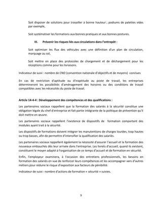 9
Soit disposer de solutions pour travailler à bonne hauteur ; podiums de palettes vides
par exemple,
Soit systématiser les formations aux bonnes pratiques et aux bonnes postures.
III. Prévenir les risques liés aux circulations dans l’entrepôt :
Soit optimiser les flux des véhicules avec une définition d’un plan de circulation,
marquage au sol,
Soit mettre en place des protocoles de chargement et de déchargement pour les
réceptions comme pour les livraisons.
Indicateur de suivi : nombre de CNO (convention nationale d’objectifs et de moyens) conclues
En cas de restriction d'aptitude ou d'inaptitude au poste de travail, les entreprises
détermineront les possibilités d'aménagement des horaires ou des conditions de travail
compatibles avec les nécessités du poste de travail.
Article 14-4-4 : Développement des compétences et des qualifications :
Les partenaires sociaux rappellent que la formation des salariés à la sécurité constitue une
obligation légale du chef d'entreprise et fait partie intégrante de la politique de prévention qu'il
doit mettre en œuvre.
Les partenaires sociaux rappellent l’existence de dispositifs de formation comportant des
modules ayant trait à la sécurité.
Les dispositifs de formations doivent intégrer les manutentions de charges lourdes, trop hautes
ou trop basses, afin de permettre d’intensifier la qualification des salariés.
Les partenaires sociaux rappellent également la nécessité d'assurer l'accueil et la formation des
nouveaux embauchés dès leur arrivée dans l'entreprise. Les livrets d’accueil, quand ils existent,
constituent le moyen adapté à l’organisation de ce temps d'accueil et de formation en sécurité.
Enfin, l'employeur examinera, à l'occasion des entretiens professionnels, les besoins en
formation des salariés en vue de renforcer leurs compétences et les accompagner vers d’autres
métiers pour réduire le risque d’exposition aux facteurs de pénibilité.
Indicateur de suivi : nombre d’actions de formation « sécurité » suivies.
 