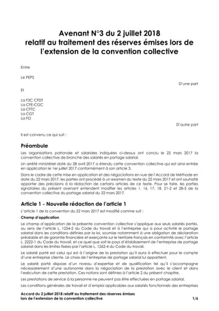 Accord du 2 juillet 2018 relatif au traitement des réserves émises
lors de l’extension de la convention collective 1/6
Avenant N°3 du 2 juillet 2018
relatif au traitement des réserves émises lors de
l’extension de la convention collective
Entre
Le PEPS
D’une part
Et
La F3C CFDT
La CFE-CGC
La CFTC
La CGT
La FO
D’autre part
Il est convenu ce qui suit :
Préambule
Les organisations patronale et salariales indiquées ci-dessus ont conclu le 22 mars 2017 la
convention collective de branche des salariés en portage salarial.
Un arrêté ministériel daté du 28 avril 2017 a étendu cette convention collective qui est ainsi entrée
en application le 1er juillet 2017 conformément à son article 3.
Dans le cadre de cette mise en application et des négociations en vue de l’Accord de Méthode en
date du 22 mars 2017, les parties ont procédé à un examen du texte du 22 mars 2017 et ont souhaité
apporter des précisions à la rédaction de certains articles de ce texte. Pour se faire, les parties
signataires du présent avenant entendent modifier les articles 1, 16, 17, 18, 21-2 et 28-3 de la
convention collective du portage salarial du 22 mars 2017.
Article 1 - Nouvelle rédaction de l’article 1
L’article 1 de la convention du 22 mars 2017 est modifié comme suit :
Champ d’application
Le champ d’application de la présente convention collective s’applique aux seuls salariés portés,
au sens de l’article L. 1254-2 du Code du travail et à l’entreprise qui a pour activité le portage
salarial dans les conditions définies par la loi, soumise notamment à une obligation de déclaration
préalable et de garantie financière et exerçante sur le territoire français en conformité avec l’article
L. 2222-1 du Code du travail, et ce quel que soit le pays d’établissement de l’entreprise de portage
salarial dans les limites fixées par l’article L. 1262-4 du Code du travail.
Le salarié porté est celui qui est à l’origine de la prestation qu’il aura à effectuer pour le compte
d’une entreprise cliente. Le choix de l’entreprise de portage salarial lui appartient.
Le salarié porté dispose d’un niveau d’expertise et de qualification tel qu’il s’accompagne
nécessairement d’une autonomie dans la négociation de la prestation avec le client et dans
l’exécution de cette prestation. Ces notions sont définies à l’article 2 du présent chapitre.
Les prestations de service à la personne ne peuvent pas être effectuées en portage salarial.
Les conditions générales de travail et d’emploi applicables aux salariés fonctionnels des entreprises
 