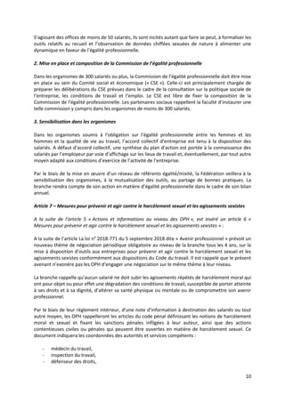 10
S’agissant des offices de moins de 50 salariés, ils sont incités autant que faire se peut, à formaliser les
outils relatifs au recueil et l’observation de données chiffées sexuées de nature à alimenter une
dynamique en faveur de l’égalité professionnelle.
2. Mise en place et composition de la Commission de l’égalité professionnelle
Dans les organismes de 300 salariés ou plus, la Commission de l’égalité professionnelle doit être mise
en place au sein du Comité social et économique (« CSE »). Celle-ci est principalement chargée de
préparer les délibérations du CSE prévues dans le cadre de la consultation sur la politique sociale de
l’entreprise, les conditions de travail et l’emploi. Le CSE est libre de fixer la composition de la
Commission de l’égalité professionnelle. Les partenaires sociaux rappellent la faculté d’instaurer une
telle commission y compris dans les organismes de moins de 300 salariés.
3. Sensibilisation dans les organismes
Dans les organismes soumis à l’obligation sur l’égalité professionnelle entre les femmes et les
hommes et la qualité de vie au travail, l’accord collectif d’entreprise est tenu à la disposition des
salariés. A défaut d’accord collectif, une synthèse du plan d’action est portée à la connaissance des
salariés par l’employeur par voie d’affichage sur les lieux de travail et, éventuellement, par tout autre
moyen adapté aux conditions d’exercice de l’activité de l’entreprise.
Par le biais de la mise en œuvre d’un réseau de référents égalité/mixité, la Fédération veillera à la
sensibilisation des organismes, à la mutualisation des outils, au partage de bonnes pratiques. La
branche rendra compte de son action en matière d’égalité professionnelle dans le cadre de son bilan
annuel.
Article 7 – Mesures pour prévenir et agir contre le harcèlement sexuel et les agissements sexistes
A la suite de l’article 5 « Actions et informations au niveau des OPH », est inséré un article 6 «
Mesures pour prévenir et agir contre le harcèlement sexuel et les agissements sexistes » :
A la suite de l’article La loi n° 2018-771 du 5 septembre 2018 dite « Avenir professionnel » prévoit un
nouveau thème de négociation périodique obligatoire au niveau de la branche tous les 4 ans, sur la
mise à disposition d’outils aux entreprises pour prévenir et agir contre le harcèlement sexuel et les
agissements sexistes conformément aux dispositions du Code du travail. Il est rappelé que le présent
avenant n’exonère pas les OPH d’engager une négociation sur le même thème à leur niveau.
La branche rappelle qu’aucun salarié ne doit subir les agissements répétés de harcèlement moral qui
ont pour objet ou pour effet une dégradation des conditions de travail, susceptible de porter atteinte
à ses droits et à sa dignité, d’altérer sa santé physique ou mentale ou de compromettre son avenir
professionnel.
Par le biais de leur règlement intérieur, d’une note d’information à destination des salariés ou tout
autre moyen, les OPH rappelleront les articles du code pénal définissant les notions de harcèlement
moral et sexuel et fixant les sanctions pénales infligées à leur auteur, ainsi que des actions
contentieuses civiles ou pénales qui peuvent être ouvertes en matière de harcèlement sexuel. Ce
document indiquera les coordonnées des autorités et services compétents :
- médecin du travail,
- inspection du travail,
- défenseur des droits,
 