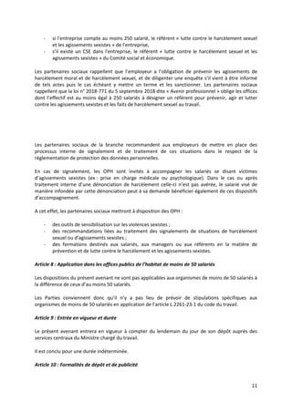 11
- si l'entreprise compte au moins 250 salarié, le référent « lutte contre le harcèlement sexuel
et les agissements sexistes » de l'entreprise,
- s’il existe un CSE dans l'entreprise, le référent « lutte contre le harcèlement sexuel et les
agissements sexistes » du Comité social et économique.
Les partenaires sociaux rappellent que l’employeur a l’obligation de prévenir les agissements de
harcèlement moral et de harcèlement sexuel, et de diligenter une enquête s’il vient à être informé
de tels actes puis le cas échéant y mettre un terme et les sanctionner. Les partenaires sociaux
rappellent que la loi n° 2018-771 du 5 septembre 2018 dite « Avenir professionnel » oblige les offices
dont l’effectif est au moins égal à 250 salariés à désigner un référent pour prévenir, agir et lutter
contre les agissements sexistes et les faits de harcèlement sexuel au travail.
Les partenaires sociaux de la branche recommandent aux employeurs de mettre en place des
processus interne de signalement et de traitement de ces situations dans le respect de la
règlementation de protection des données personnelles.
En cas de signalement, les OPH sont invités à accompagner les salariés se disant victimes
d’agissements sexistes (ex : prise en charge médicale ou psychologique). Dans le cas ou après
traitement interne d’une dénonciation de harcèlement celle-ci n’est pas avérée, le salarié visé de
manière infondée par cette dénonciation peut à sa demande bénéficier également de ces dispositifs
d’accompagnement.
A cet effet, les partenaires sociaux mettront à disposition des OPH :
- des outils de sensibilisation sur les violences sexistes ;
- des recommandations liées au traitement des signalements de situations de harcèlement
sexuel ou d’agissements sexistes ;
- des formations destinés aux salariés, aux managers ou aux référents en la matière de
prévention et de lutte contre le harcèlement et les agissements sexistes.
Article 8 : Application dans les offices publics de l’habitat de moins de 50 salariés
Les dispositions du présent avenant ne sont pas applicables aux organismes de moins de 50 salariés à
la différence de ceux d’au moins 50 salariés.
Les Parties conviennent donc qu’il n’y a pas lieu de prévoir de stipulations spécifiques aux
organismes de moins de 50 salariés en application de l’article L.2261-23-1 du code du travail.
Article 9 : Entrée en vigueur et durée
Le présent avenant entrera en vigueur à compter du lendemain du jour de son dépôt auprès des
services centraux du Ministre chargé du travail.
Il est conclu pour une durée indéterminée.
Article 10 : Formalités de dépôt et de publicité
 
