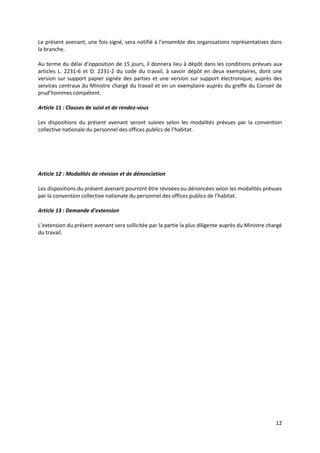 12
Le présent avenant, une fois signé, sera notifié à l’ensemble des organisations représentatives dans
la branche.
Au terme du délai d’opposition de 15 jours, il donnera lieu à dépôt dans les conditions prévues aux
articles L. 2231-6 et D. 2231-2 du code du travail, à savoir dépôt en deux exemplaires, dont une
version sur support papier signée des parties et une version sur support électronique, auprès des
services centraux du Ministre chargé du travail et en un exemplaire auprès du greffe du Conseil de
prud’hommes compétent.
Article 11 : Clauses de suivi et de rendez-vous
Les dispositions du présent avenant seront suivies selon les modalités prévues par la convention
collective nationale du personnel des offices publics de l’habitat.
Article 12 : Modalités de révision et de dénonciation
Les dispositions du présent avenant pourront être révisées ou dénoncées selon les modalités prévues
par la convention collective nationale du personnel des offices publics de l’habitat.
Article 13 : Demande d’extension
L’extension du présent avenant sera sollicitée par la partie la plus diligente auprès du Ministre chargé
du travail.
 