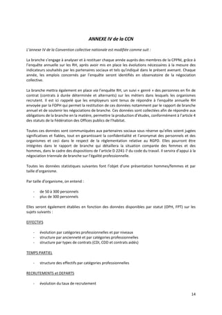 14
ANNEXE IV de la CCN
L’annexe IV de la Convention collective nationale est modifiée comme suit :
La branche s’engage à analyser et à restituer chaque année auprès des membres de la CPPNI, grâce à
l’enquête annuelle sur les RH, après avoir mis en place les évolutions nécessaires à la mesure des
indicateurs souhaités par les partenaires sociaux et tels qu’indiqué dans le présent avenant. Chaque
année, les emplois concernés par l’enquête seront identifiés en observatoire de la négociation
collective.
La branche mettra également en place via l’enquête RH, un suivi « genré » des personnes en fin de
contrat (contrats à durée déterminée et alternants) sur les métiers dans lesquels les organismes
recrutent. Il est ici rappelé que les employeurs sont tenus de répondre à l’enquête annuelle RH
envoyée par la FOPH qui permet la restitution de ces données notamment par le rapport de branche
annuel et de soutenir les négociations de branche. Ces données sont collectées afin de répondre aux
obligations de la branche en la matière, permettre la production d’études, conformément à l’article 4
des statuts de la Fédération des Offices publics de l’habitat.
Toutes ces données sont communiquées aux partenaires sociaux sous réserve qu’elles soient jugées
significatives et fiables, tout en garantissant la confidentialité et l’anonymat des personnels et des
organismes et ceci dans le respect de la réglementation relative au RGPD. Elles pourront être
intégrées dans le rapport de branche qui détaillera la situation comparée des femmes et des
hommes, dans le cadre des dispositions de l’article D 2241-7 du code du travail. Il servira d’appui à la
négociation triennale de branche sur l’égalité professionnelle.
Toutes les données statistiques suivantes font l’objet d’une présentation hommes/femmes et par
taille d’organisme.
Par taille d’organisme, on entend :
- de 50 à 300 personnels
- plus de 300 personnels
Elles seront également établies en fonction des données disponibles par statut (OPH, FPT) sur les
sujets suivants :
EFFECTIFS
- évolution par catégories professionnelles et par niveaux
- structure par ancienneté et par catégories professionnelles
- structure par types de contrats (CDI, CDD et contrats aidés)
TEMPS PARTIEL
- structure des effectifs par catégories professionnelles
RECRUTEMENTS et DEPARTS
- évolution du taux de recrutement
 