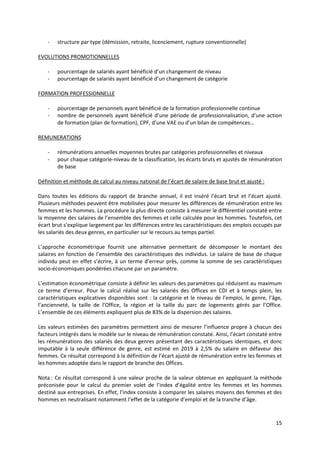 15
- structure par type (démission, retraite, licenciement, rupture conventionnelle)
EVOLUTIONS PROMOTIONNELLES
- pourcentage de salariés ayant bénéficié d’un changement de niveau
- pourcentage de salariés ayant bénéficié d’un changement de catégorie
FORMATION PROFESSIONNELLE
- pourcentage de personnels ayant bénéficié de la formation professionnelle continue
- nombre de personnels ayant bénéficié d’une période de professionnalisation, d’une action
de formation (plan de formation), CPF, d’une VAE ou d’un bilan de compétences…
REMUNERATIONS
- rémunérations annuelles moyennes brutes par catégories professionnelles et niveaux
- pour chaque catégorie-niveau de la classification, les écarts bruts et ajustés de rémunération
de base
Définition et méthode de calcul au niveau national de l’écart de salaire de base brut et ajusté :
Dans toutes les éditions du rapport de branche annuel, il est inséré l’écart brut et l’écart ajusté.
Plusieurs méthodes peuvent être mobilisées pour mesurer les différences de rémunération entre les
femmes et les hommes. La procédure la plus directe consiste à mesurer le différentiel constaté entre
la moyenne des salaires de l’ensemble des femmes et celle calculée pour les hommes. Toutefois, cet
écart brut s’explique largement par les différences entre les caractéristiques des emplois occupés par
les salariés des deux genres, en particulier sur le recours au temps partiel.
L’approche économétrique fournit une alternative permettant de décomposer le montant des
salaires en fonction de l’ensemble des caractéristiques des individus. Le salaire de base de chaque
individu peut en effet s’écrire, à un terme d’erreur près, comme la somme de ses caractéristiques
socio-économiques pondérées chacune par un paramètre.
L’estimation économétrique consiste à définir les valeurs des paramètres qui réduisent au maximum
ce terme d’erreur. Pour le calcul réalisé sur les salariés des Offices en CDI et à temps plein, les
caractéristiques explicatives disponibles sont : la catégorie et le niveau de l’emploi, le genre, l’âge,
l’ancienneté, la taille de l’Office, la région et la taille du parc de logements gérés par l’Office.
L’ensemble de ces éléments expliquent plus de 83% de la dispersion des salaires.
Les valeurs estimées des paramètres permettent ainsi de mesurer l’influence propre à chacun des
facteurs intégrés dans le modèle sur le niveau de rémunération constaté. Ainsi, l’écart constaté entre
les rémunérations des salariés des deux genres présentant des caractéristiques identiques, et donc
imputable à la seule différence de genre, est estimé en 2019 à 2,5% du salaire en défaveur des
femmes. Ce résultat correspond à la définition de l’écart ajusté de rémunération entre les femmes et
les hommes adoptée dans le rapport de branche des Offices.
Nota : Ce résultat correspond à une valeur proche de la valeur obtenue en appliquant la méthode
préconisée pour le calcul du premier volet de l’index d’égalité entre les femmes et les hommes
destiné aux entreprises. En effet, l’index consiste à comparer les salaires moyens des femmes et des
hommes en neutralisant notamment l’effet de la catégorie d’emploi et de la tranche d’âge.
 