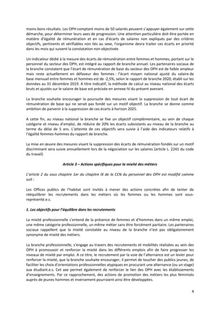 4
moins bons résultats. Les OPH comptant moins de 50 salariés peuvent s’appuyer également sur cette
démarche, pour déterminer leurs axes de progression. Une attention particulière doit être portée en
matière d’égalité de rémunération et en cas d’écarts de salaires non expliqués par des critères
objectifs, pertinents et vérifiables non liés au sexe, l’organisme devra traiter ces écarts en priorité
dans les mois qui suivent la constatation non objectivée.
Un indicateur dédié à la mesure des écarts de rémunération entre femmes et hommes, portant sur le
personnel du secteur des OPH, est intégré au rapport de branche annuel. Les partenaires sociaux de
la branche constatent que l’écart de rémunération de base du secteur des OPH est de faible ampleur
mais reste actuellement en défaveur des femmes : l’écart moyen national ajusté du salaire de
base mensuel entre femmes et hommes est de -2,5%, selon le rapport de branche 2020, établi sur les
données au 31 décembre 2019. A titre indicatif, la méthode de calcul au niveau national des écarts
bruts et ajustés sur le salaire de base est précisée en annexe IV du présent avenant.
La branche souhaite encourager la poursuite des mesures visant la suppression de tout écart de
rémunération de base qui ne serait pas fondé sur un motif objectif. La branche se donne comme
ambition de parvenir à la suppression de ces écarts à horizon 2025.
A cette fin, au niveau national la branche se fixe un objectif complémentaire, au sein de chaque
catégorie et niveau d’emploi, de réduire de 20% les écarts subsistants au niveau de la branche au
terme du délai de 5 ans. L’atteinte de ces objectifs sera suivie à l’aide des indicateurs relatifs à
l’égalité femmes-hommes du rapport de branche.
La mise en œuvre des mesures visant la suppression des écarts de rémunération fondés sur un motif
discriminant sera suivie annuellement lors de la négociation sur les salaires (article L. 2241 du code
du travail)
Article 3 – Actions spécifiques pour la mixité des métiers
L’article 2 du sous chapitre 1er du chapitre IX de la CCN du personnel des OPH est modifié comme
suit :
Les Offices publics de l’habitat sont invités à mener des actions concrètes afin de tenter de
rééquilibrer les recrutements dans les métiers où les femmes ou les hommes sont sous-
représenté.e.s.
1. Les objectifs pour l’équilibre dans les recrutements
La mixité professionnelle s’entend de la présence de femmes et d’hommes dans un même emploi,
une même catégorie professionnelle, un même métier sans être forcément paritaire. Les partenaires
sociaux rappellent que la mixité constatée au niveau de la branche n’est pas obligatoirement
synonyme de mixité des métiers.
La branche professionnelle, s’engage au travers des recrutements et mobilités réalisées au sein des
OPH à promouvoir et renforcer la mixité dans les différents emplois afin de faire progresser les
niveaux de mixité par emploi. A ce titre, le recrutement par la voie de l’alternance est un levier pour
renforcer la mixité, que la branche souhaite encourager, il permet de toucher des publics jeunes, de
faciliter les choix d’orientations professionnelles atypiques en procurant une alternance (ou un stage)
aux étudiant.e.s. Cet axe permet également de renforcer le lien des OPH avec les établissements
d’enseignements. Par ce rapprochement, des actions de promotion des métiers les plus féminisés
auprès de jeunes hommes et inversement pourraient ainsi être développées.
 