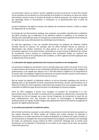 5
Les partenaires sociaux au présent avenant rappellent qu’aucune personne ne peut être écartée
d’une procédure de recrutement ou d’une période de formation en entreprise en raison de critères
discriminants comme le sexe, la situation de famille ou l’état de grossesse. Ces critères ne peuvent
pas davantage influer la rémunération à l’embauche ou le positionnement dans la grille de
classification.
Lorsque l’employeur fait appel au concours de cabinets de recrutement externe, il veille au respect
de l’application de ces principes.
Ce principe de non-discrimination implique, pour respecter une parfaite neutralité dans la rédaction
des offres d’emploi, que la Fédération et ses adhérents veillent et modifient, le cas échéant, les
intitulés et/ou descriptifs de postes et d’emplois qui contiendraient toute appellation discriminatoire
à l’égard du sexe ou qui véhiculeraient des stéréotypes discriminatoires.
Du côté des organismes, il leur est conseillé d’harmoniser les pratiques de rédaction d’offres
d’emploi internes et externes. Par exemple, dans les offres d’emploi internes ou externes, la
dénomination des emplois mentionne les deux genres ou est non sexuée et présente une
formulation objective et non discriminante, notamment en ce qui concerne la définition des critères
de recrutement. Ceux-ci doivent en conséquence être strictement fondés sur l’exercice des
compétences requises et les qualifications des candidats. La même vigilance doit être appliquée dans
la rédaction des fiches de poste.
2. La formation des équipes gestionnaires des ressources humaines et du management
Les personnes chargées du recrutement sont en première ligne pour veiller à la parité, d’où la mise
en place d’actions de formation ou de sensibilisation bénéficiant spécifiquement à cette catégorie de
professionnels. Il est rappelé que, depuis la loi n° 2017-86 relative à l’Égalité et à la Citoyenneté du
27 janvier 2017, les employés chargés de la mission de recrutement doivent recevoir une formation à
la non-discrimination à l’embauche une fois tous les cinq ans.
Afin de remplir cet objectif, la Fédération veillera à ce qu’une formation spécifique soit inscrite et
déployée dans un des dispositifs du fonds conventionnel de branche. De plus, des formations sur le
thème de la diversité seront organisées à destination des équipes RH et aux managers pour les aider
à identifier les différents types de discrimination et à développer les bonnes pratiques.
Enfin, les OPH s’engagent à former leurs managers en situation de recrutement à la non-
discrimination dans le but de veiller à la parité parmi les candidatures sélectionnées. Conscientes de
l'importance du rôle du manager, qui a pour mission d'organiser, de coordonner le travail de son
(ses) collaborateur(s), ainsi que d'animer, de former et d'accompagner le développement
professionnel de son équipe, les OPH intègrent plus globalement dans les formations managériales la
question de l'égalité professionnelle.
3. Les actions pour favoriser la mixité des métiers
Afin d’inciter les femmes à postuler sur des métiers masculinisés et inciter les hommes à postuler sur
des métiers féminisés, les offices publics de l’habitat sont invités à évaluer les obstacles à
l’attractivité et à la mixité notamment en matière de pénibilité, de conditions de travail, d’emploi ou
de rémunération et d’adopter des mesures permettant d’accompagner une évolution vers davantage
de mixité. Les partenaires sociaux invitent les OPH à rechercher l’échange avec le comité social
économique sur les obstacles à l’attractivité et à la mixité et aux moyens de les lever, qui peuvent
notamment passer par :
 