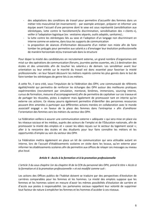 6
- des adaptations des conditions de travail pour permettre d’accueillir des femmes dans un
métier très masculinisé (et inversement) : par exemple anticiper, préparer et informer une
équipe avant l’accueil d’une personne dont le sexe est sous représenté (sensibilisation aux
stéréotypes, lutte contre le harcèlement/la discrimination, sensibilisation des « clients »),
veiller à l’adaptation logistique (ex : vestiaires séparés, outils adaptés, sanitaires) ;
- la lutte contre les stéréotypes liés au sexe et l’adoption d’un langage non discriminant en
interne comme en externe, dans tous les supports de communication
- la proposition de séances d’information découverte d’un métier non mixte afin de faire
tomber les préjugés pour permettre aux salarié.e.s d’envisager leur évolution professionnelle
de manière horizontale et/ou transversale dans la structure
Pour doper la mixité des candidatures en recrutement externe, un grand nombre d’organismes ont
misé sur des opérations de communication (forums, journées portes ouvertes, etc.) à destination des
écoles et des universités afin de toucher les salarié.e.s de demain. Les sensibiliser avant leur
orientation ou leur entrée sur le marché du travail est donc essentiel pour favoriser la mixité
professionnelle : en leur faisant découvrir les métiers repérés comme les plus genrés dans le but de
faire tomber les stéréotypes de genre liés à ces métiers.
A cette fin, il sera créé, sous l’impulsion de la Fédération des OPH, une communauté de référents
égalité/mixité qui permettra de renforcer les échanges des OPH autour des meilleures pratiques
expérimentées (recrutement par simulation, mentorat, binômes, immersions, sourcing interne,
cursus de formation, mesures d’accompagnement) afin de permettre de capitaliser sur ces travaux et
de partager les réussites, pistes à explorer mais également de promouvoir tant en interne qu’en
externe ces actions. Ce réseau pourra également permettre d’identifier des personnes ressources
pouvant être amenées à participer aux différentes actions menées en collaboration avec le monde
associatif engagé « en faveur de la place des femmes dans l’entreprise » afin d’améliorer
l’orientation des femmes vers les métiers du secteur des OPH.
La Fédération veillera à assurer une communication externe « adéquate » qui sera mise en place via
les réseaux sociaux et les médias, auprès des acteurs de l’emploi et de l’Éducation nationale, afin de
promouvoir la mixité des emplois et « casser les idées reçues sur le secteur du logement social »;
aller à la rencontre des écoles et des étudiants pour leur faire connaître les métiers et les
opportunités d’emploi au sein du secteur des OPH.
La Fédération mettra également en place un kit de communication qui sera utilisable autant en
interne, lors de l’accueil d’établissements scolaires en visite dans les locaux, qu’en externe pour
informer les établissements scolaires afin de permettre aux offices de relayer ces messages au niveau
plus local.
Article 4 - Accès à la formation et à la promotion professionnelle
L’article 3 du sous chapitre 1er du chapitre IX de la CCN du personnel des OPH, prend le titre « Accès à
la formation et à la promotion professionnelle » et est modifié comme suit :
Les actions des Offices publics de l’habitat doivent se traduire par des perspectives d’évolution de
carrières comparables pour les femmes et les hommes. La mixité des emplois suppose que les
femmes et les hommes soient en mesure d’avoir les mêmes possibilités d’évolution de carrière et
d’accès aux postes à responsabilité. Les partenaires sociaux rappellent leur volonté de supprimer
tout facteur de nature à empêcher les femmes et les hommes d’accéder à ces niveaux.
 