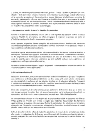 7
A ce titre, les entretiens professionnels individuels, prévus à l’article 2 du titre IV, Chapitre VIII sous-
chapitre I de la Convention collective nationale, permettront de favoriser l’égal accès à la formation
et la promotion professionnel. Ils constituent un espace d’échange privilégié pour permettre de
contrer les préjugés et les effets de paroi de verre ou de plafond de verre et accompagner le salarié
dans sa réflexion sur son parcours professionnel. Dans le cadre de ces entretiens, l’employeur veille à
encourager les évolutions de carrières notamment dans la perspective de contrer les effets de paroi
ou de plafond de verre et lutter contre les stéréotypes.
1. Les mesures en matière de parité et d’égalité des promotions
Comme en matière de recrutement, certains OPH se sont déjà fixés des objectifs chiffrés en ce qui
concerne l’égalité des promotions, les offices s’engagent à respecter un principe de parité et
d’égalité professionnelle dans les processus de promotion.
Pour y parvenir, le présent avenant comporte des stipulations visant à atteindre une attribution
équilibrée des promotions entre les femmes et les hommes, notamment sur les postes ou emplois à
responsabilité et via la détection des talents.
Dans cette logique, les partenaires sociaux reconnaissent l’intérêt des réseaux internes et externes à
l’entreprise, il apparait donc opportun de soutenir les initiatives tendant à créer des réseaux mixtes,
ou des programmes de mentorat/tutorat. Ces initiatives ont pour but de faciliter la mise en relation
avec des salariés cadres référents volontaires qui ont souhaité partager leurs expériences et
engagements professionnels dans l’entreprise.
La branche professionnelle rappelle l’objectif de parvenir à une mixité réelle au sein des comités de
direction des Offices Publics de l’Habitat.
2. Formation professionnelle
Les actions de formation, tant pour le développement professionnel de chacun que pour l’adaptation
aux évolutions de la structure, doivent bénéficier aux deux sexes, qu’ils soient salariés à temps plein
ou à temps partiel, et quelle que soit leur situation familiale. Les structures de la branche s’engagent
à maintenir et développer, par la formation les conditions garantissant le respect de la parité dans
l’accession et dans l’exercice des fonctions à responsabilités.
Dans cette perspective, la branche veillera avec ses partenaires de formation à ce que la mixité au
sein des parcours de formation dont elle assure la promotion via le fonds conventionnel soit en
progression, afin de les mettre progressivement en harmonie avec l’objectif global susvisé.
En complément de l’article 4 du sous chapitre 1er du chapitre IX de la CCN du personnel des OPH, les
Offices publics de l’habitat sont invités à adopter des modalités d’organisation des formation
apportant toute la souplesse nécessaire pour faciliter la participation des salarié.e.s aux formations
dispensées par l’entreprise notamment en privilégiant les formations pendant le temps de travail
pour les parents isolés qui ont fait connaître leurs difficultés.
Enfin, la branche invite les offices à étudier les possibilités de recours à des formations de durées
plus courtes et modulaires, afin de favoriser un meilleur accès à la formation pour tous les salariés, y
compris ceux ayant des contraintes familiales, en recourant par exemple aux formations de type « e-
learning ».
 