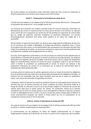 8
Sur le plan pratique, les convocations seront adressées autant que faire se peut en respectant un
délai de prévenance d’une semaine avant chaque session de formation.
Article 5 – Temps partiel et articulation des temps de vie
L’article 4 du sous chapitre 1er du chapitre IX de la CCN du personnel des OPH est titré « Temps partiel
et articulation des temps de vie » et est modifié comme suit :
Les structures de la branche sont invitées à prendre toutes les mesures utiles pour harmoniser les
déroulements de carrière et notamment faire en sorte que les femmes et les hommes ne subissent
aucun retard dans leur progression de carrière du fait de périodes de suspension de contrat telles
que les congés de maternité, paternité, d’adoption ou parentaux d’éducation. Les mesures
d’accompagnement nécessaires sont prises avant, pendant et au retour des congés liés à la
parentalité.
Afin de faciliter la reprise du travail après une absence pour congé parental d’éducation de plus d’un
an, les structures sont invitées à développer la pratique des entretiens individuels. Ainsi, à l’issue
d’une absence de cette nature, si une réactualisation des connaissances est nécessaire elle peut faire
l’objet d’une période de formation. Les structures anticipent les retours vers l’activité professionnelle
et prévoient les modalités d’accompagnement de ces retours.
A ce titre, seront également recherchées au sein des structures les solutions les plus adaptées pour le
salarié (femme ou homme) afin de parvenir à concilier vie privée et vie professionnelle, une attention
particulière sera apportée aux heures de début et de fin de réunion, dans le respect des dispositions
légales et conventionnelles relatives à la durée du travail. L’employeur veille à ce que les mesures
visant à faciliter la conciliation vie professionnelle et privée ne fassent pas obstacle à des
propositions d’évolution de carrière et ne constituent pas un facteur de discrimination dans la
répartition des tâches professionnelles.
Le temps partiel est reconnu par les parties signataires comme un moyen de concilier les obligations
de la vie professionnelle avec celles de la vie personnelle, principalement les obligations familiales. Ils
estiment qu'il est compatible avec tous types d'emplois, quel que soit le niveau de qualification
requis, sous réserve des nécessités d'organisation de service.
L’employeur veillera à favoriser les meilleures conditions d’accès au temps partiel choisi tant pour les
hommes que pour les femmes (horaires de travail, conditions de travail, diminution réelle de la
charge de travail). Ils veilleront à ce qu’il n’y ait pas d’impact négatif sur l’évolution de carrière des
salariés ayant opté pour le temps partiel. Par ailleurs, les partenaires sociaux de la branche
considèrent que le choix d’un temps partiel ou tout aménagement d’horaire ne doit pas constituer
un frein au développement de la carrière. En outre, lorsque des postes à temps plein se libèrent, ils
seront prioritairement proposés aux salariés à temps partiel qui ont les qualifications et les
compétences requises et qui en font la demande.
Article 6 - Actions et informations au niveau des OPH
A la suite de l’article 4 du sous chapitre 1er du chapitre IX de la CCN du personnel des OPH est inséré
un article 5 « Actions et informations au niveau des OPH » :
La communication sur les politiques en faveur de l’égalité professionnelle est un facteur
d’appropriation collective de la démarche, de sa mise en œuvre et de la progression des mentalités.
 