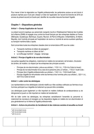 3
Pour mener à bien la négociation sur l’égalité professionnelle, les partenaires sociaux se sont réunis à
plusieurs reprises pour d’une part, dresser un bilan de l’application de l’accord de branche de 2016 (en
annexe du présent accord) et d’autre part, identifier de nouvelles mesures favorisant l’égalité.
Chapitre 1 – Dispositions générales
Article 1 – Champ d’application de l’accord
Le présent accord s’applique aux personnels navigants inscrits à l’Etablissement National des Invalides
de la Marine (ENIM) et engagés sous contrat de travail français par des entreprises établies en France
(Métropole, Guadeloupe, Martinique, Guyane, Réunion, St Pierre et Miquelon, St Barthélémy, St Martin,
Mayotte), dont l’activité principale est l’exploitation de navire ou l’activité de service auxiliaire spécifique
au transport maritime listés ci-après.
Sont concernées toutes les entreprises classées dans la nomenclature APE sous les codes :
 Transports maritimes et côtiers de passagers2 ;
 Transports maritimes et côtiers de fret3 ;
 Le renflouage maritime4 ; dragage ; lamanage.
Article 2 : Principe d’égalité et de non-discrimination
Les parties rappellent les obligations, notamment en matière de recrutement, de formation, d’évolution
de carrière, de mutation, du respect par les entreprises des principes suivants :
- Principes de non-discrimination, prévus aux articles L. 1132-1 à L. 1132-4 du Code du travail ;
- Principe de non-discrimination lié au sexe de la personne prévu à l’article L. 1142-2-1 dudit Code ;
- Principes liés à l’égalité professionnelle aux articles L. 1142-1 à L. 1142-6 dudit Code ;
- Principe d’égalité de rémunération entre les femmes et les hommes prévu aux articles L. 3221-1 à L.
3221-6 du Code du travail.
Article 3 - Lutter contre les stéréotypes
Les représentations et les stéréotypes culturels relatifs aux rôles sociétaux attribués aux femmes et aux
hommes participent aux inégalités de traitement qui peuvent être constatées.
Les stéréotypes jouent également un rôle important en matière d’attitude de condescendance ou de
dénigrement et jouent un rôle important en matière de harcèlement.
Afin de lutter contre les stéréotypes, les entreprises sensibiliseront l’ensemble du personnel et,
notamment les recruteurs et managers sur les dispositions légales en matière de non-discrimination et
plus généralement sur le thème de l’égalité professionnelle.
Article 4 – Actions de prévention du harcèlement et des violences sexistes et sexuelles au travail
2
APE 50.10 (NAF 611A)
3
APE 50.20 (NAF 611B)
4
APE 52.22.15
 