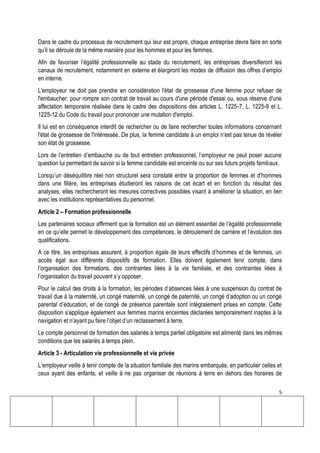 5
Dans le cadre du processus de recrutement qui leur est propre, chaque entreprise devra faire en sorte
qu’il se déroule de la même manière pour les hommes et pour les femmes.
Afin de favoriser l’égalité professionnelle au stade du recrutement, les entreprises diversifieront les
canaux de recrutement, notamment en externe et élargiront les modes de diffusion des offres d’emploi
en interne.
L'employeur ne doit pas prendre en considération l'état de grossesse d'une femme pour refuser de
l'embaucher, pour rompre son contrat de travail au cours d'une période d'essai ou, sous réserve d'une
affectation temporaire réalisée dans le cadre des dispositions des articles L. 1225-7, L. 1225-9 et L.
1225-12 du Code du travail pour prononcer une mutation d'emploi.
Il lui est en conséquence interdit de rechercher ou de faire rechercher toutes informations concernant
l'état de grossesse de l'intéressée. De plus, la femme candidate à un emploi n’est pas tenue de révéler
son état de grossesse.
Lors de l’entretien d’embauche ou de tout entretien professionnel, l’employeur ne peut poser aucune
question lui permettant de savoir si la femme candidate est enceinte ou sur ses futurs projets familiaux.
Lorsqu’un déséquilibre réel non structurel sera constaté entre la proportion de femmes et d’hommes
dans une filière, les entreprises étudieront les raisons de cet écart et en fonction du résultat des
analyses, elles rechercheront les mesures correctives possibles visant à améliorer la situation, en lien
avec les institutions représentatives du personnel.
Article 2 – Formation professionnelle
Les partenaires sociaux affirment que la formation est un élément essentiel de l’égalité professionnelle
en ce qu’elle permet le développement des compétences, le déroulement de carrière et l’évolution des
qualifications.
A ce titre, les entreprises assurent, à proportion égale de leurs effectifs d’hommes et de femmes, un
accès égal aux différents dispositifs de formation. Elles doivent également tenir compte, dans
l’organisation des formations, des contraintes liées à la vie familiale, et des contraintes liées à
l’organisation du travail pouvant s’y opposer.
Pour le calcul des droits à la formation, les périodes d’absences liées à une suspension du contrat de
travail due à la maternité, un congé maternité, un congé de paternité, un congé d’adoption ou un congé
parental d’éducation, et de congé de présence parentale sont intégralement prises en compte. Cette
disposition s’applique également aux femmes marins enceintes déclarées temporairement inaptes à la
navigation et n’ayant pu faire l’objet d’un reclassement à terre.
Le compte personnel de formation des salariés à temps partiel obligatoire est alimenté dans les mêmes
conditions que les salariés à temps plein.
Article 3 - Articulation vie professionnelle et vie privée
L’employeur veille à tenir compte de la situation familiale des marins embarqués, en particulier celles et
ceux ayant des enfants, et veille à ne pas organiser de réunions à terre en dehors des horaires de
 