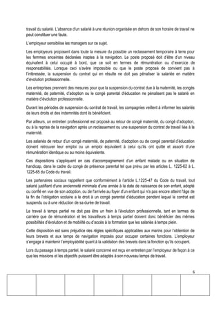 6
travail du salarié. L’absence d’un salarié à une réunion organisée en dehors de son horaire de travail ne
peut constituer une faute.
L’employeur sensibilise les managers sur ce sujet.
Les employeurs proposent dans toute la mesure du possible un reclassement temporaire à terre pour
les femmes enceintes déclarées inaptes à la navigation. Le poste proposé doit d’être d’un niveau
équivalent à celui occupé à bord, que ce soit en termes de rémunération ou d’exercice de
responsabilités. Lorsque ceci s’avère impossible ou que le poste proposé de convient pas à
l’intéressée, la suspension du contrat qui en résulte ne doit pas pénaliser la salariée en matière
d’évolution professionnelle.
Les entreprises prennent des mesures pour que la suspension du contrat due à la maternité, les congés
maternité, de paternité, d’adoption ou le congé parental d’éducation ne pénalisent pas le salarié en
matière d’évolution professionnelle.
Durant les périodes de suspension du contrat de travail, les compagnies veillent à informer les salariés
de leurs droits et des indemnités dont ils bénéficient.
Par ailleurs, un entretien professionnel est proposé au retour de congé maternité, du congé d’adoption,
ou à la reprise de la navigation après un reclassement ou une suspension du contrat de travail liée à la
maternité.
Les salariés de retour d’un congé maternité, de paternité, d’adoption ou de congé parental d’éducation
doivent retrouver leur emploi ou un emploi équivalent à celui qu’ils ont quitté et assorti d’une
rémunération identique ou au moins équivalente.
Ces dispositions s’appliquent en cas d’accompagnement d’un enfant malade ou en situation de
handicap, dans le cadre du congé de présence parental tel que prévu par les articles L. 1225-62 à L.
1225-65 du Code du travail.
Les partenaires sociaux rappellent que conformément à l’article L.1225-47 du Code du travail, tout
salarié justifiant d'une ancienneté minimale d'une année à la date de naissance de son enfant, adopté
ou confié en vue de son adoption, ou de l'arrivée au foyer d'un enfant qui n'a pas encore atteint l'âge de
la fin de l'obligation scolaire a le droit à un congé parental d’éducation pendant lequel le contrat est
suspendu ou à une réduction de sa durée de travail.
Le travail à temps partiel ne doit pas être un frein à l’évolution professionnelle, tant en termes de
carrière que de rémunération et les travailleurs à temps partiel doivent donc bénéficier des mêmes
possibilités d’évolution et de mobilité ou d’accès à la formation que les salariés à temps plein.
Cette disposition est sans préjudice des règles spécifiques applicables aux marins pour l’obtention de
leurs brevets et aux temps de navigation imposés pour occuper certaines fonctions. L’employeur
s’engage à maintenir l’employabilité quant à la validation des brevets dans la fonction qu’ils occupent.
Lors du passage à temps partiel, le salarié concerné est reçu en entretien par l’employeur de façon à ce
que les missions et les objectifs puissent être adaptés à son nouveau temps de travail.
 