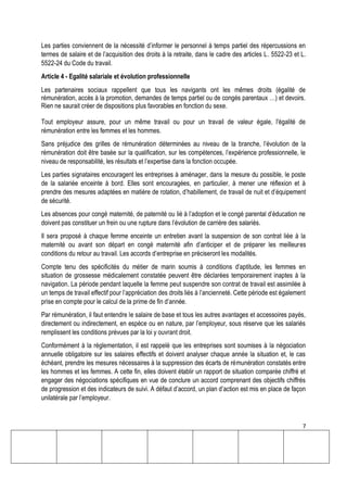 7
Les parties conviennent de la nécessité d’informer le personnel à temps partiel des répercussions en
termes de salaire et de l’acquisition des droits à la retraite, dans le cadre des articles L. 5522-23 et L.
5522-24 du Code du travail.
Article 4 - Egalité salariale et évolution professionnelle
Les partenaires sociaux rappellent que tous les navigants ont les mêmes droits (égalité de
rémunération, accès à la promotion, demandes de temps partiel ou de congés parentaux …) et devoirs.
Rien ne saurait créer de dispositions plus favorables en fonction du sexe.
Tout employeur assure, pour un même travail ou pour un travail de valeur égale, l'égalité de
rémunération entre les femmes et les hommes.
Sans préjudice des grilles de rémunération déterminées au niveau de la branche, l’évolution de la
rémunération doit être basée sur la qualification, sur les compétences, l’expérience professionnelle, le
niveau de responsabilité, les résultats et l’expertise dans la fonction occupée.
Les parties signataires encouragent les entreprises à aménager, dans la mesure du possible, le poste
de la salariée enceinte à bord. Elles sont encouragées, en particulier, à mener une réflexion et à
prendre des mesures adaptées en matière de rotation, d’habillement, de travail de nuit et d’équipement
de sécurité.
Les absences pour congé maternité, de paternité ou lié à l’adoption et le congé parental d’éducation ne
doivent pas constituer un frein ou une rupture dans l’évolution de carrière des salariés.
Il sera proposé à chaque femme enceinte un entretien avant la suspension de son contrat liée à la
maternité ou avant son départ en congé maternité afin d’anticiper et de préparer les meilleures
conditions du retour au travail. Les accords d’entreprise en préciseront les modalités.
Compte tenu des spécificités du métier de marin soumis à conditions d’aptitude, les femmes en
situation de grossesse médicalement constatée peuvent être déclarées temporairement inaptes à la
navigation. La période pendant laquelle la femme peut suspendre son contrat de travail est assimilée à
un temps de travail effectif pour l’appréciation des droits liés à l’ancienneté. Cette période est également
prise en compte pour le calcul de la prime de fin d’année.
Par rémunération, il faut entendre le salaire de base et tous les autres avantages et accessoires payés,
directement ou indirectement, en espèce ou en nature, par l’employeur, sous réserve que les salariés
remplissent les conditions prévues par la loi y ouvrant droit.
Conformément à la réglementation, il est rappelé que les entreprises sont soumises à la négociation
annuelle obligatoire sur les salaires effectifs et doivent analyser chaque année la situation et, le cas
échéant, prendre les mesures nécessaires à la suppression des écarts de rémunération constatés entre
les hommes et les femmes. A cette fin, elles doivent établir un rapport de situation comparée chiffré et
engager des négociations spécifiques en vue de conclure un accord comprenant des objectifs chiffrés
de progression et des indicateurs de suivi. A défaut d’accord, un plan d’action est mis en place de façon
unilatérale par l’employeur.
 