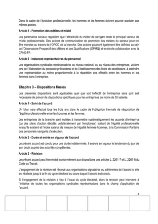 8
Dans le cadre de l’évolution professionnelle, les hommes et les femmes doivent pouvoir accéder aux
mêmes postes.
Article 5 - Promotion des métiers et mixité
Les partenaires sociaux rappellent que l’attractivité du métier de navigant reste le principal vecteur de
mixité professionnelle. Des actions de communication de promotion des métiers du secteur pourront
être menées au travers de l’OPCO de la branche. Des actions pourront également être définies au sein
de l'Observatoire Prospectif des Métiers et des Qualifications (OPMQ) et en étroite collaboration avec la
CPNE-FP.
Article 6 - Instances représentatives du personnel
Les organisations syndicales représentatives au niveau national, ou au niveau des entreprises, veillent
lors de l’élaboration du protocole préélectoral et de l’établissement des listes de candidature, à atteindre
une représentation au moins proportionnelle à la répartition des effectifs entre les hommes et les
femmes dans l’entreprise.
Chapitre 3 – Dispositions finales
Les présentes dispositions sont applicables quel que soit l’effectif de l’entreprise sans qu’il soit
nécessaire de prévoir de dispositions spécifiques pour les entreprises de moins de 50 salariés.
Article 1 - Suivi de l’accord
Un bilan sera effectué tous les trois ans dans le cadre de l’obligation triennale de négociation de
l’égalité professionnelle entre les hommes et les femmes.
Les entreprises de la branche sont invitées à transmettre systématiquement les accords d’entreprise
(ou des plans d’action décidés unilatéralement par l’employeur) traitant de l’égalité professionnelle
lorsqu’ils existent et l’index salarial de mesure de l’égalité femmes-hommes, à la Commission Paritaire
des personnels navigants d’exécution.
Article 2 - Durée et entrée en vigueur de l’accord
Le présent accord est conclu pour une durée indéterminée. Il entrera en vigueur le lendemain du jour de
son dépôt auprès des autorités compétentes.
Article 3 - Révision
Le présent accord peut être révisé conformément aux dispositions des articles L. 2261-7 et L. 2261-8 du
Code du Travail.
L’engagement de la révision est réservé aux organisations signataires ou adhérentes de l’accord si elle
est réalisée jusqu’à la fin du cycle électoral au cours duquel l’accord est conclu.
Si l’engagement de la révision a lieu à l’issue du cycle électoral, alors la révision peut intervenir à
l’initiative de toutes les organisations syndicales représentatives dans le champ d’application de
l’accord.
 