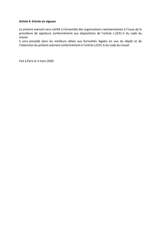 Article 4- Entrée en vigueur
Le présent avenant sera notifié à l’ensemble des organisations représentatives à l’issue de la
procédure de signature conformément aux dispositions de l’article L.2231-5 du code du
travail.
Il sera procédé dans les meilleurs délais aux formalités légales en vue du dépôt et de
l’extension du présent avenant conformément à l’article L2231-6 du code du travail.
Fait à Paris le 3 mars 2020
 