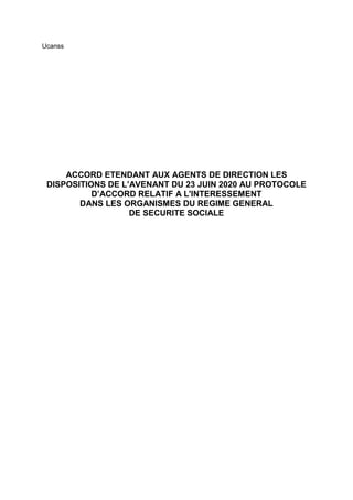 Ucanss
ACCORD ETENDANT AUX AGENTS DE DIRECTION LES
DISPOSITIONS DE L’AVENANT DU 23 JUIN 2020 AU PROTOCOLE
D’ACCORD RELATIF A L'INTERESSEMENT
DANS LES ORGANISMES DU REGIME GENERAL
DE SECURITE SOCIALE
 