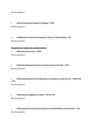 Nom du signataire :
• Union Française du Commerce Chimique – UFCC
Nom du signataire :
• Confédération Française du Commerce de Gros et International – CGI
Nom du signataire :
Organisations Syndicales représentatives
• Fédération des Services – CFDT
Nom du signataire :
• Fédération Nationale Commerce, Services et Force de Vente – CFTC
Nom du signataire :
• Fédération Nationale de l’Encadrement, du Commerce et des Services – FNECS CFE
/ CGC
Nom du signataire :
• Fédération des Employés et Cadres – FEC CGT FO
Nom du signataire :
• Fédération des Personnels du Commerce de la Distribution et des Services – CGT
Nom du signataire :
 