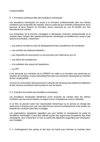 à responsabilité.
5. 1. Formation professionnelle des travailleurs handicapés
Les travailleurs handicapés ont accès à la formation professionnelle dans les mêmes
conditions que l’ensemble des salariés. Dans le cadre de leur entretien professionnel, leurs
parcours et leurs besoins en formation seront examinés en vue de faciliter leur bon
déroulement de carrière.
Les entreprises de la branche s’engagent à développer l’insertion professionnelle et le
maintien dans l’emploi des salariés permanents handicapés en facilitant leur accès à des
actions de formation, notamment :
― aux actions inscrites au plan de développement des compétences de l’entreprise ;
― aux contrats de professionnalisation ;
― aux dispositifs de reconversion ou de promotion par l’alternance (pro A)
― aux bilans de compétences ;
― à la validation des acquis de l’expérience ;
― au CPF
Il est demandé aux membres de la CPNEFP de veiller à la formation des personnes en
situation de handicap, et plus particulièrement dans les domaines nécessaires au maintien
de leur employabilité.
Un point sur la formation des personnes en situation de handicap sera réalisé annuellement
et des mesures correctives seront prises en cas de besoin.
5. 2. Evolution de carrière des travailleurs handicapés
Les travailleurs handicapés bénéficient d’une évolution de carrière dans les mêmes
conditions que les autres salariés, eu égard à leurs compétences et leurs aptitudes.
A ce titre, ils peuvent saisir leur responsable hiérarchique ou le service en charge des
ressources humaines pour que soit examiné leur parcours professionnel et les postes sur
lesquels leur évolution peut être envisagée.
Les organisations signataires rappellent que pour faciliter le changement de poste de
travailleurs handicapés, il peut être sollicité auprès des organismes compétents des aides
nécessaires, pour compenser en tout ou partie des dépenses supportées par l’employeur,
pour l’adapter.
5. 3. Aménagement des postes et des lieux de travail pour favoriser le maintien dans
 