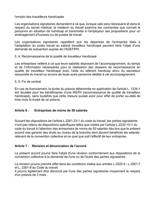 l’emploi des travailleurs handicapés
Les organisations signataires demandent à ce que, lorsque cela sera nécessaire et dans le
respect du secret médical, le médecin du travail examine les contraintes que connaît la
personne en situation de handicap et transmette à l’employeur ses propositions pour un
aménagement d’horaires ou de postes de travail.
Les organisations signataires rappellent que les dépenses de l’entreprise liées à
l’adaptation du poste travail au salarié travailleur handicapé peuvent faire l’objet d’une
demande de subvention auprès de l’AGEFIPH.
5. 4. Reconnaissance de la qualité de travailleur handicapé
Les entreprises veillent à ce que leurs salariés disposent de l’accompagnement, du temps
et de l’information nécessaires pour la réalisation des dossiers de reconnaissance en
qualité de travailleur handicapé avec l’aide du référent handicap et/ou du sauveteur
secouriste du travail ou encore de toute autre personne dédiée à cet accompagnement.
5. 5. Fin de contrat
En cas de licenciement, la durée du préavis déterminée en application de l'article L. 1234-1
est doublée pour les bénéficiaires d’une RQTH (reconnaissance de qualité de travailleur
handicapé), sans toutefois que cette mesure puisse avoir pour effet de porter au-delà de
trois mois la durée de ce préavis.
Article 6 : Entreprises de moins de 50 salariés
Suivant les dispositions de l’article L.2261-23-1 du code du travail, les parties signataires
n’ont pas retenu de dispositions spécifiques telles que visées par l’article L.2232-10-1 du
code du travail à l’attention des entreprises de moins de 50 salariés dès lors que le présent
accord vise garantir des droits au niveau de la branche dont doivent bénéficier les salariés
relevant de la convention collective et ce quel que soit l’effectif de leur entreprise.
Article 7 : Révision et dénonciation de l’accord
Le présent accord pourra faire l'objet d'une révision conformément aux dispositions de la
convention collective à la demande de l'une ou de l'autre des parties signataires.
La révision pourra prendre effet dans les conditions visées aux articles L.2222-5 ; L.2261-7
et L. 2261-8 du Code du travail.
Il pourra également être dénoncé par l'une des parties signataires moyennant le respect
d'un préavis de 3 mois.
 