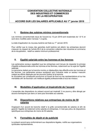 1
CONVENTION COLLECTIVE NATIONALE
DES INDUSTRIES ET COMMERCES
DE LA RECUPERATION
ACCORD SUR LES SALAIRES APPLICABLE AU 1er
janvier 2019
I. Barème des salaires minima conventionnels
Les minimas conventionnels issus de l’accord du 13 juin 2018 sont revalorisés de 1,9 % et
sont donc modifiés selon l’annexe 1 ci-après.
La date d’application du nouveau barème est fixée au 1er
Janvier 2019.
Pour vérifier que le niveau des garanties dudit barème est atteint, les entreprises devront
s’assurer du respect de l’article 60-2 de la convention collective des industries et commerce
de la récupération, relatif au salaire minimum professionnel.
II. Egalité salariale entre les hommes et les femmes
Les partenaires sociaux rappellent que les entreprises sont tenues de respecter le principe
d’égalité professionnelle entre les hommes et les femmes, notamment sur le sujet de l’égalité
salariale.
Le panorama réalisé par la branche montre un déséquilibre des effectifs entre les hommes et
les femmes. Les partenaires sociaux soulignent que l’industrie reste un secteur masculin
malgré les efforts déployés par les pouvoirs publics et la branche
Ils souhaitent par conséquent poursuivre ce travail de fond sur les représentations et sur les
mentalités afin de favoriser une meilleure égalité professionnelle à tous les niveaux.
III. Modalités d’application et Impérativité de l’accord
L’ensemble des dispositions du présent accord est impératif. Il ne pourra y être dérogé par
accord d’entreprise que dans un sens plus favorable aux salariés.
IV. Dispositions relatives aux entreprises de moins de 50
salariés
S’agissant d’un accord de branche relatif à la grille conventionnelle de salaires et afin de
garantir l’égalité de traitement entre salariés et entreprises, il n’est pas prévu de dispositions
spécifiques aux entreprises de moins de 50 salariés.
V. Formalités de dépôt et de publicité
Le présent accord sera conformément aux dispositions légales, notifié aux organisations
syndicales représentatives.
 