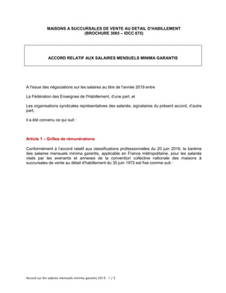 Accord sur les salaires mensuels minima garantis 2019 1 / 5
MAISONS A SUCCURSALES DE VENTE AU DETAIL D’HABILLEMENT
(BROCHURE 3065 – IDCC 675)
ACCORD RELATIF AUX SALAIRES MENSUELS MINIMA GARANTIS
A l'issue des négociations sur les salaires au titre de l'année 2019 entre
La Fédération des Enseignes de l'Habillement, d’une part, et
Les organisations syndicales représentatives des salariés, signataires du présent accord, d’autre
part,
il a été convenu ce qui suit :
Article 1 – Grilles de rémunérations
Conformément à l’accord relatif aux classifications professionnelles du 20 juin 2016, le barème
des salaires mensuels minima garantis, applicable en France métropolitaine, pour les salariés
visés par les avenants et annexes de la convention collective nationale des maisons à
succursales de vente au détail d'habillement du 30 juin 1972 est fixé comme suit :
 