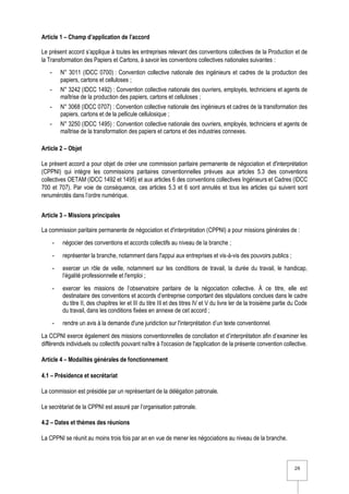 2/6
Article 1 – Champ d’application de l’accord
Le présent accord s’applique à toutes les entreprises relevant des conventions collectives de la Production et de
la Transformation des Papiers et Cartons, à savoir les conventions collectives nationales suivantes :
- N° 3011 (IDCC 0700) : Convention collective nationale des ingénieurs et cadres de la production des
papiers, cartons et celluloses ;
- N° 3242 (IDCC 1492) : Convention collective nationale des ouvriers, employés, techniciens et agents de
maîtrise de la production des papiers, cartons et celluloses ;
- N° 3068 (IDCC 0707) : Convention collective nationale des ingénieurs et cadres de la transformation des
papiers, cartons et de la pellicule cellulosique ;
- N° 3250 (IDCC 1495) : Convention collective nationale des ouvriers, employés, techniciens et agents de
maîtrise de la transformation des papiers et cartons et des industries connexes.
Article 2 – Objet
Le présent accord a pour objet de créer une commission paritaire permanente de négociation et d'interprétation
(CPPNI) qui intègre les commissions paritaires conventionnelles prévues aux articles 5.3 des conventions
collectives OETAM (IDCC 1492 et 1495) et aux articles 6 des conventions collectives Ingénieurs et Cadres (IDCC
700 et 707). Par voie de conséquence, ces articles 5.3 et 6 sont annulés et tous les articles qui suivent sont
renumérotés dans l’ordre numérique.
Article 3 – Missions principales
La commission paritaire permanente de négociation et d'interprétation (CPPNI) a pour missions générales de :
- négocier des conventions et accords collectifs au niveau de la branche ;
- représenter la branche, notamment dans l'appui aux entreprises et vis-à-vis des pouvoirs publics ;
- exercer un rôle de veille, notamment sur les conditions de travail, la durée du travail, le handicap,
l’égalité professionnelle et l'emploi ;
- exercer les missions de l’observatoire paritaire de la négociation collective. À ce titre, elle est
destinataire des conventions et accords d’entreprise comportant des stipulations conclues dans le cadre
du titre II, des chapitres Ier et III du titre III et des titres IV et V du livre Ier de la troisième partie du Code
du travail, dans les conditions fixées en annexe de cet accord ;
- rendre un avis à la demande d'une juridiction sur l'interprétation d’un texte conventionnel.
La CCPNI exerce également des missions conventionnelles de conciliation et d’interprétation afin d’examiner les
différends individuels ou collectifs pouvant naître à l'occasion de l'application de la présente convention collective.
Article 4 – Modalités générales de fonctionnement
4.1 – Présidence et secrétariat
La commission est présidée par un représentant de la délégation patronale.
Le secrétariat de la CPPNI est assuré par l’organisation patronale.
4.2 – Dates et thèmes des réunions
La CPPNI se réunit au moins trois fois par an en vue de mener les négociations au niveau de la branche.
 